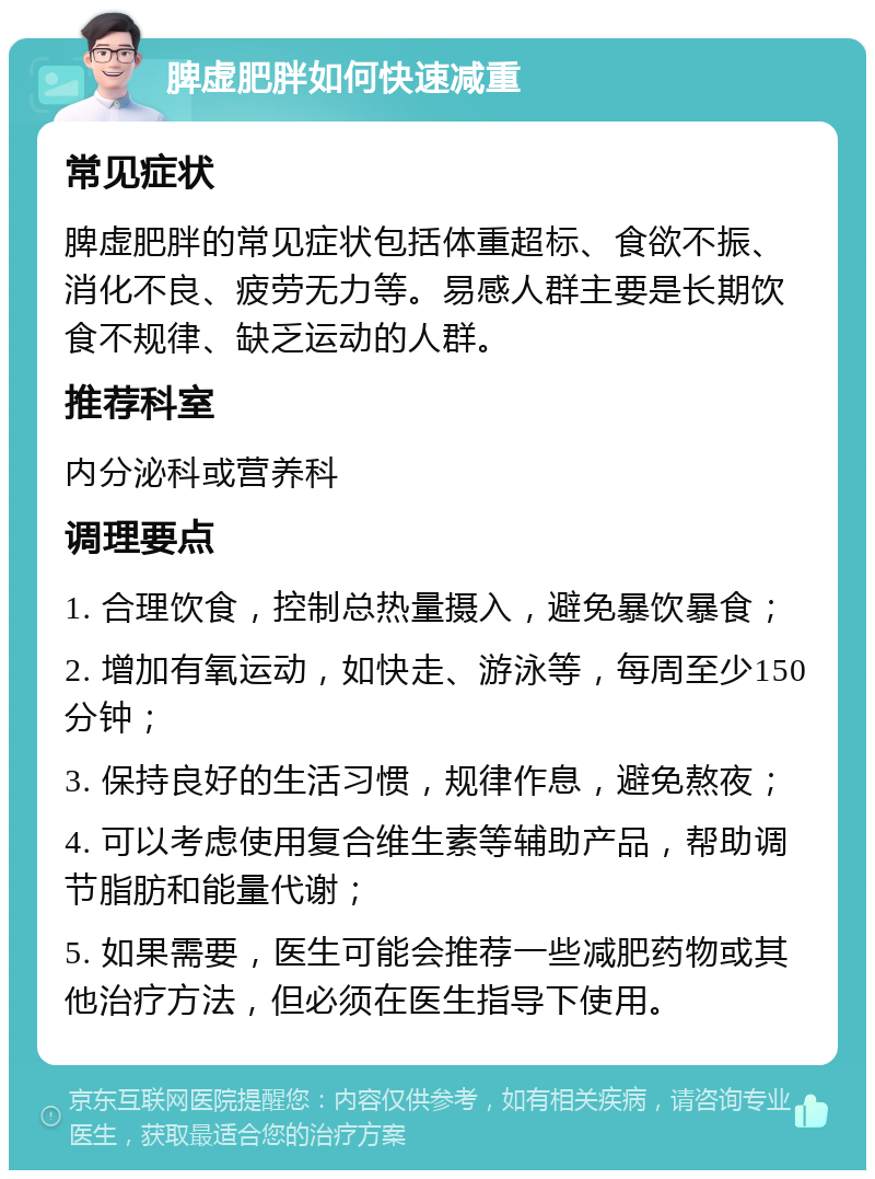 脾虚肥胖如何快速减重 常见症状 脾虚肥胖的常见症状包括体重超标、食欲不振、消化不良、疲劳无力等。易感人群主要是长期饮食不规律、缺乏运动的人群。 推荐科室 内分泌科或营养科 调理要点 1. 合理饮食，控制总热量摄入，避免暴饮暴食； 2. 增加有氧运动，如快走、游泳等，每周至少150分钟； 3. 保持良好的生活习惯，规律作息，避免熬夜； 4. 可以考虑使用复合维生素等辅助产品，帮助调节脂肪和能量代谢； 5. 如果需要，医生可能会推荐一些减肥药物或其他治疗方法，但必须在医生指导下使用。