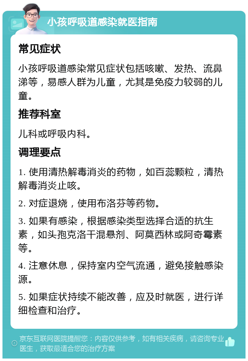 小孩呼吸道感染就医指南 常见症状 小孩呼吸道感染常见症状包括咳嗽、发热、流鼻涕等，易感人群为儿童，尤其是免疫力较弱的儿童。 推荐科室 儿科或呼吸内科。 调理要点 1. 使用清热解毒消炎的药物，如百蕊颗粒，清热解毒消炎止咳。 2. 对症退烧，使用布洛芬等药物。 3. 如果有感染，根据感染类型选择合适的抗生素，如头孢克洛干混悬剂、阿莫西林或阿奇霉素等。 4. 注意休息，保持室内空气流通，避免接触感染源。 5. 如果症状持续不能改善，应及时就医，进行详细检查和治疗。