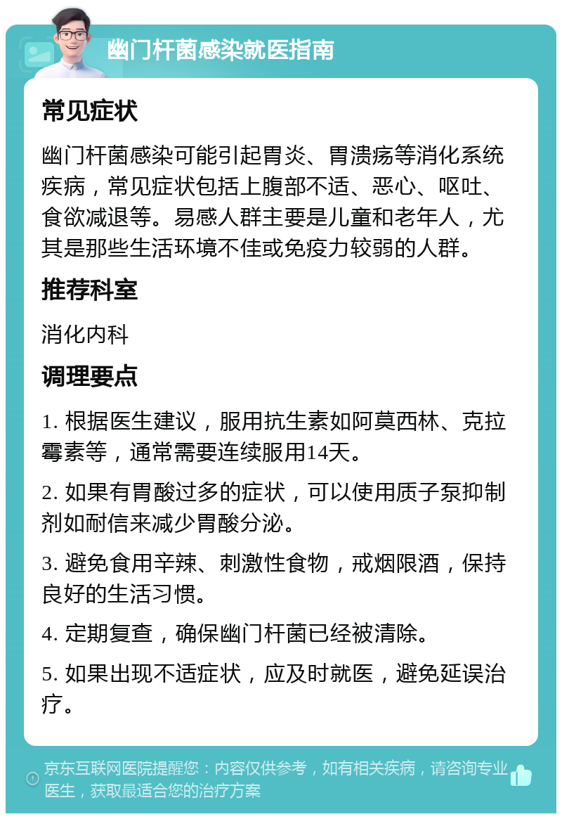 幽门杆菌感染就医指南 常见症状 幽门杆菌感染可能引起胃炎、胃溃疡等消化系统疾病，常见症状包括上腹部不适、恶心、呕吐、食欲减退等。易感人群主要是儿童和老年人，尤其是那些生活环境不佳或免疫力较弱的人群。 推荐科室 消化内科 调理要点 1. 根据医生建议，服用抗生素如阿莫西林、克拉霉素等，通常需要连续服用14天。 2. 如果有胃酸过多的症状，可以使用质子泵抑制剂如耐信来减少胃酸分泌。 3. 避免食用辛辣、刺激性食物，戒烟限酒，保持良好的生活习惯。 4. 定期复查，确保幽门杆菌已经被清除。 5. 如果出现不适症状，应及时就医，避免延误治疗。