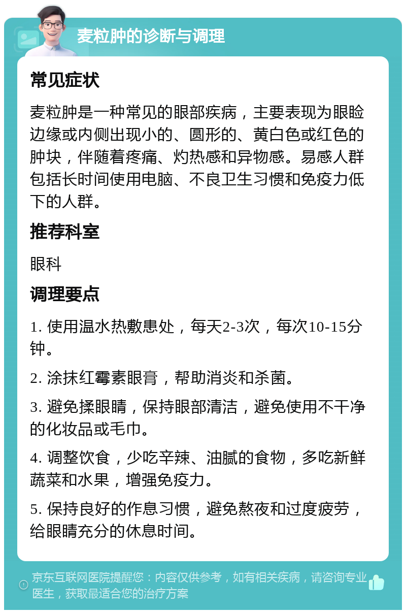 麦粒肿的诊断与调理 常见症状 麦粒肿是一种常见的眼部疾病，主要表现为眼睑边缘或内侧出现小的、圆形的、黄白色或红色的肿块，伴随着疼痛、灼热感和异物感。易感人群包括长时间使用电脑、不良卫生习惯和免疫力低下的人群。 推荐科室 眼科 调理要点 1. 使用温水热敷患处，每天2-3次，每次10-15分钟。 2. 涂抹红霉素眼膏，帮助消炎和杀菌。 3. 避免揉眼睛，保持眼部清洁，避免使用不干净的化妆品或毛巾。 4. 调整饮食，少吃辛辣、油腻的食物，多吃新鲜蔬菜和水果，增强免疫力。 5. 保持良好的作息习惯，避免熬夜和过度疲劳，给眼睛充分的休息时间。