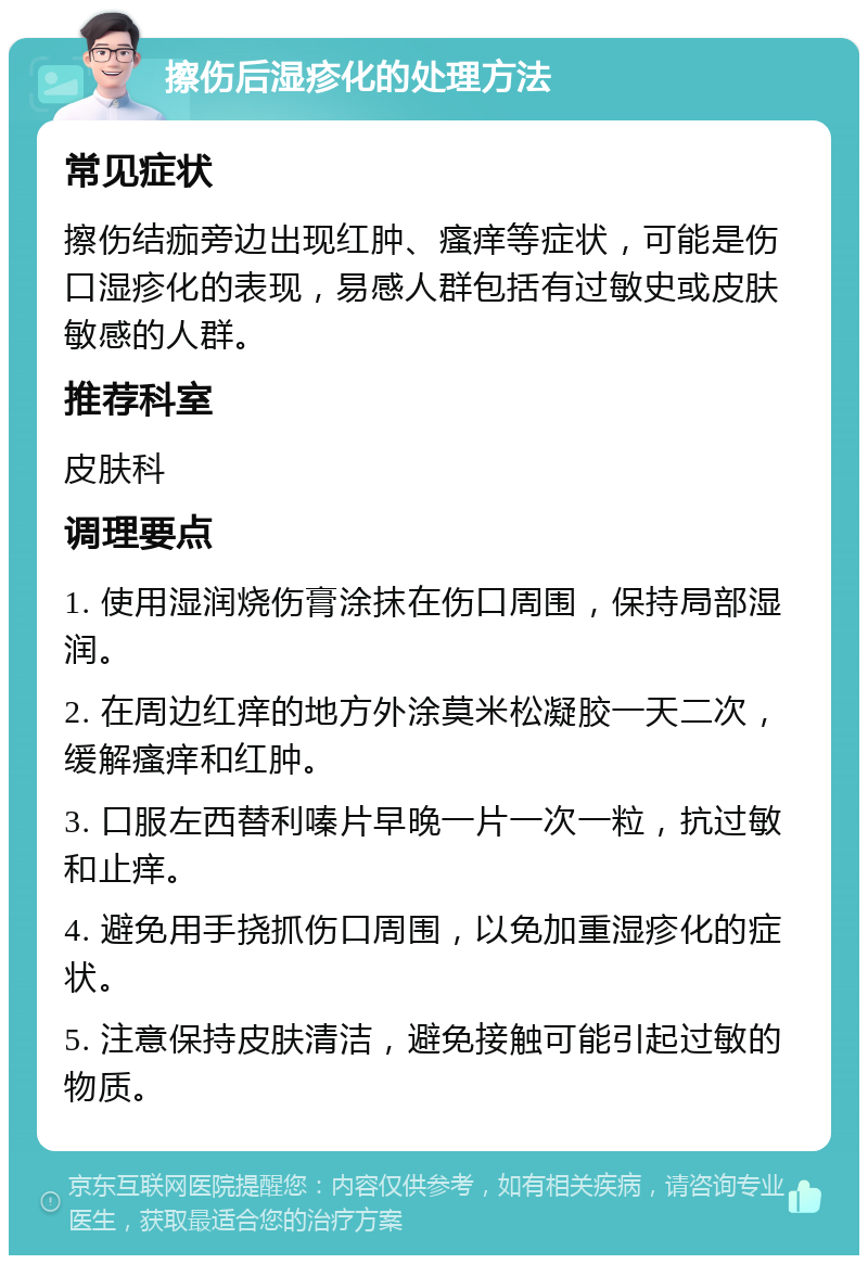 擦伤后湿疹化的处理方法 常见症状 擦伤结痂旁边出现红肿、瘙痒等症状，可能是伤口湿疹化的表现，易感人群包括有过敏史或皮肤敏感的人群。 推荐科室 皮肤科 调理要点 1. 使用湿润烧伤膏涂抹在伤口周围，保持局部湿润。 2. 在周边红痒的地方外涂莫米松凝胶一天二次，缓解瘙痒和红肿。 3. 口服左西替利嗪片早晚一片一次一粒，抗过敏和止痒。 4. 避免用手挠抓伤口周围，以免加重湿疹化的症状。 5. 注意保持皮肤清洁，避免接触可能引起过敏的物质。