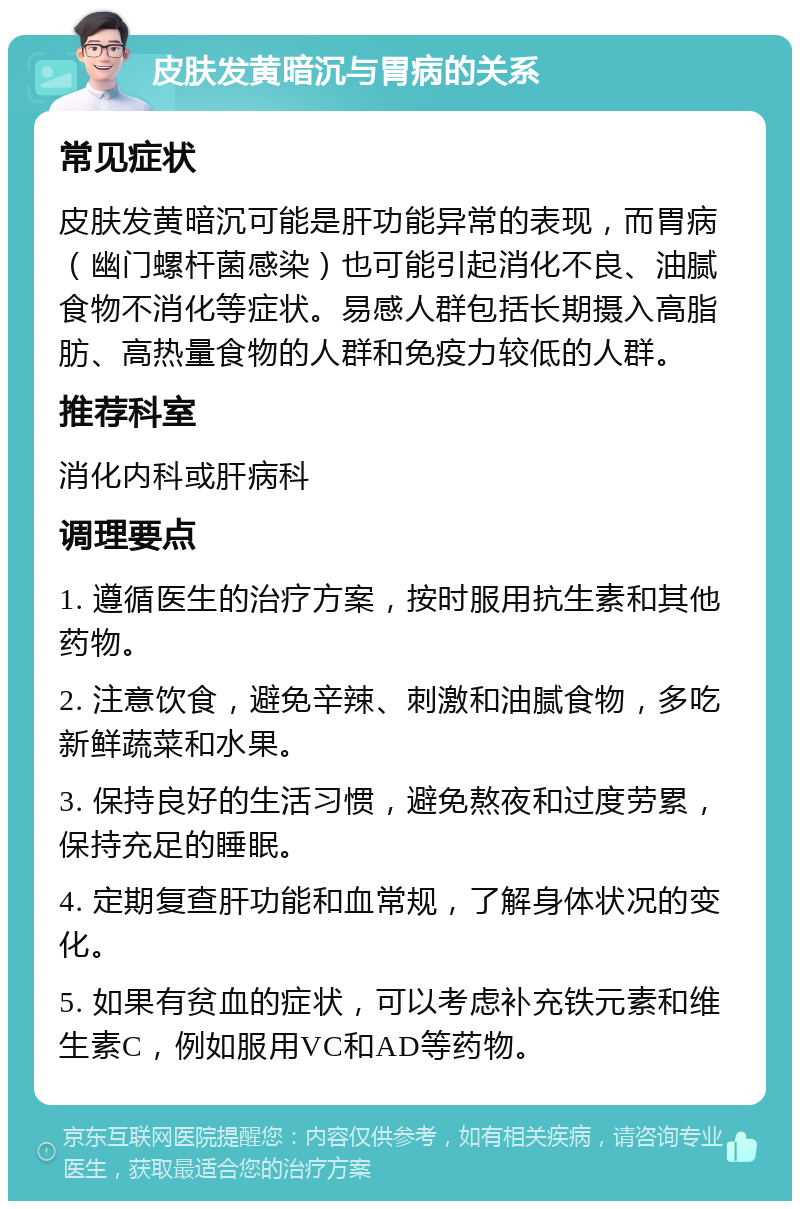 皮肤发黄暗沉与胃病的关系 常见症状 皮肤发黄暗沉可能是肝功能异常的表现，而胃病（幽门螺杆菌感染）也可能引起消化不良、油腻食物不消化等症状。易感人群包括长期摄入高脂肪、高热量食物的人群和免疫力较低的人群。 推荐科室 消化内科或肝病科 调理要点 1. 遵循医生的治疗方案，按时服用抗生素和其他药物。 2. 注意饮食，避免辛辣、刺激和油腻食物，多吃新鲜蔬菜和水果。 3. 保持良好的生活习惯，避免熬夜和过度劳累，保持充足的睡眠。 4. 定期复查肝功能和血常规，了解身体状况的变化。 5. 如果有贫血的症状，可以考虑补充铁元素和维生素C，例如服用VC和AD等药物。