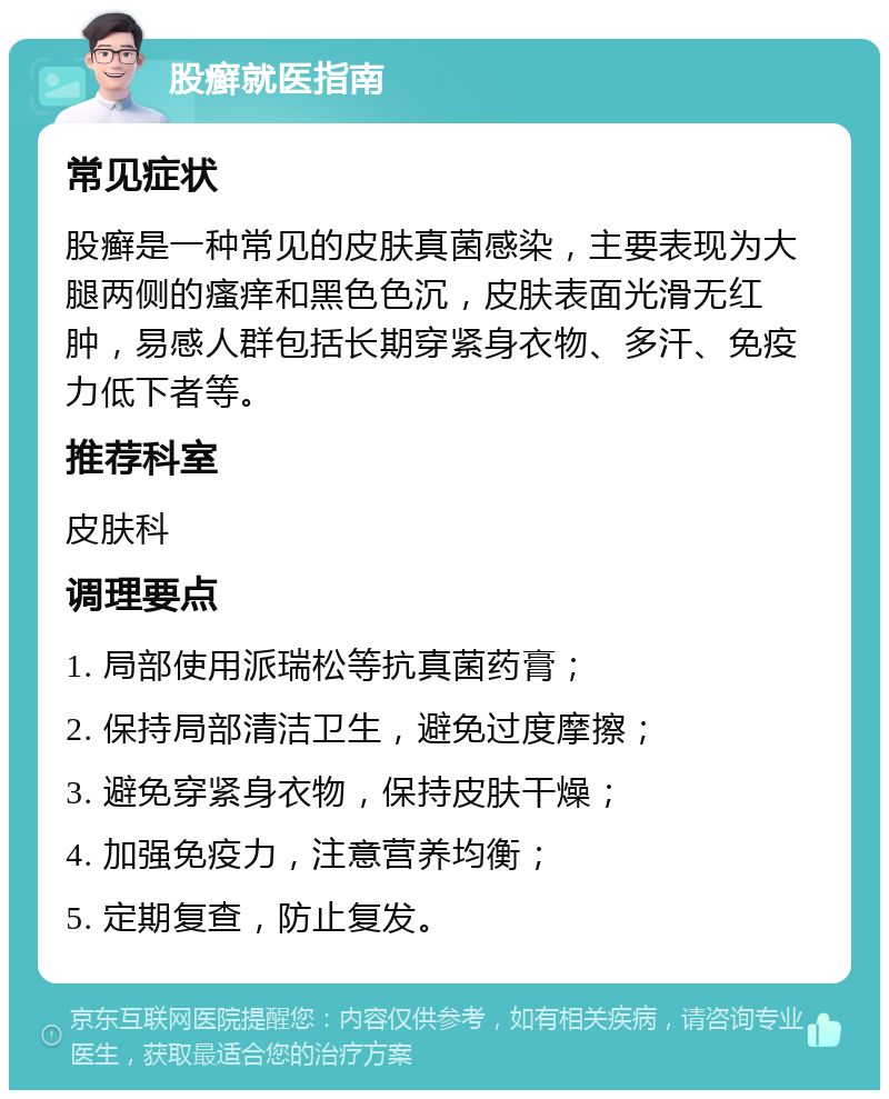 股癣就医指南 常见症状 股癣是一种常见的皮肤真菌感染，主要表现为大腿两侧的瘙痒和黑色色沉，皮肤表面光滑无红肿，易感人群包括长期穿紧身衣物、多汗、免疫力低下者等。 推荐科室 皮肤科 调理要点 1. 局部使用派瑞松等抗真菌药膏； 2. 保持局部清洁卫生，避免过度摩擦； 3. 避免穿紧身衣物，保持皮肤干燥； 4. 加强免疫力，注意营养均衡； 5. 定期复查，防止复发。