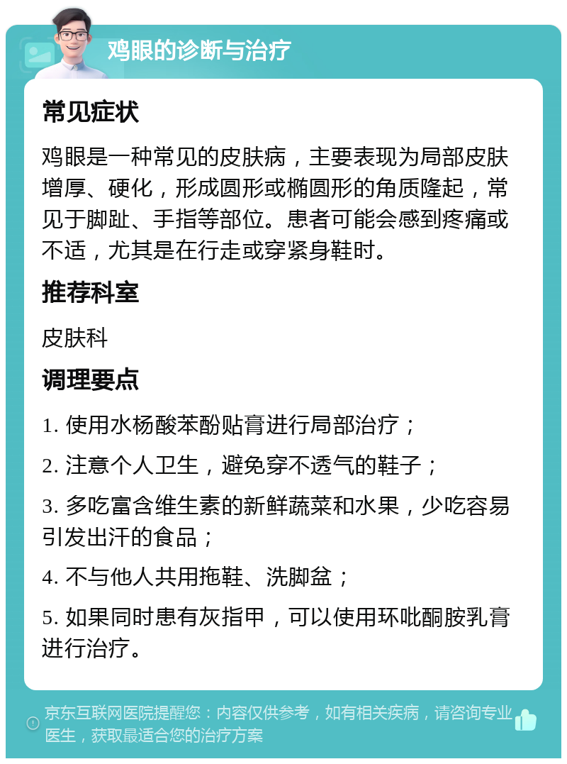 鸡眼的诊断与治疗 常见症状 鸡眼是一种常见的皮肤病，主要表现为局部皮肤增厚、硬化，形成圆形或椭圆形的角质隆起，常见于脚趾、手指等部位。患者可能会感到疼痛或不适，尤其是在行走或穿紧身鞋时。 推荐科室 皮肤科 调理要点 1. 使用水杨酸苯酚贴膏进行局部治疗； 2. 注意个人卫生，避免穿不透气的鞋子； 3. 多吃富含维生素的新鲜蔬菜和水果，少吃容易引发出汗的食品； 4. 不与他人共用拖鞋、洗脚盆； 5. 如果同时患有灰指甲，可以使用环吡酮胺乳膏进行治疗。