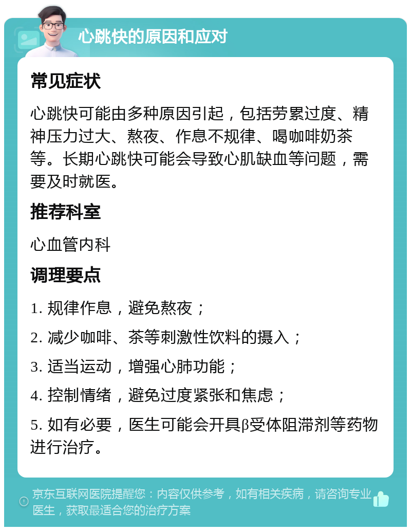 心跳快的原因和应对 常见症状 心跳快可能由多种原因引起，包括劳累过度、精神压力过大、熬夜、作息不规律、喝咖啡奶茶等。长期心跳快可能会导致心肌缺血等问题，需要及时就医。 推荐科室 心血管内科 调理要点 1. 规律作息，避免熬夜； 2. 减少咖啡、茶等刺激性饮料的摄入； 3. 适当运动，增强心肺功能； 4. 控制情绪，避免过度紧张和焦虑； 5. 如有必要，医生可能会开具β受体阻滞剂等药物进行治疗。