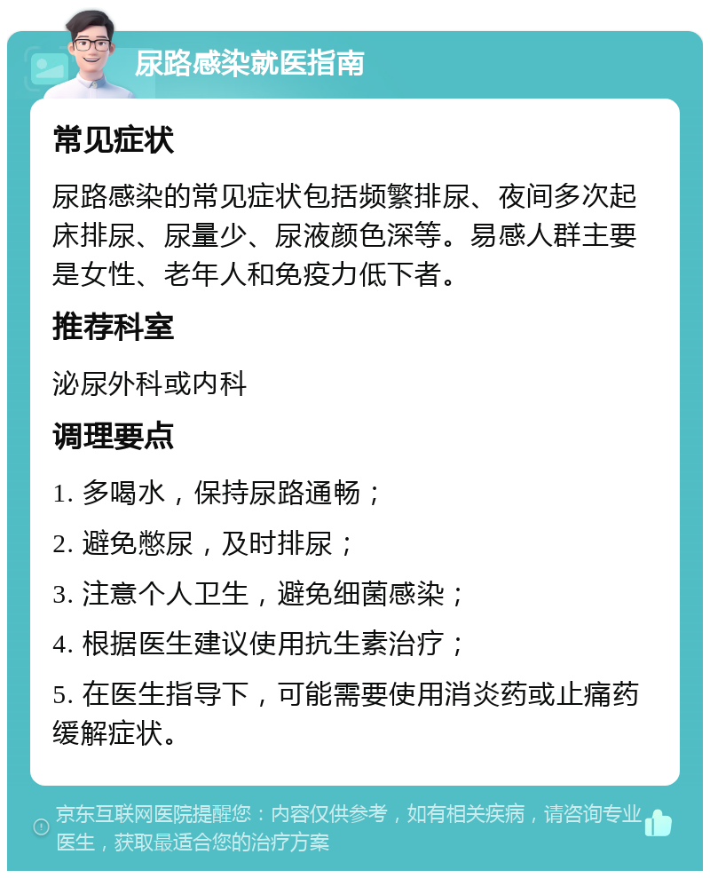 尿路感染就医指南 常见症状 尿路感染的常见症状包括频繁排尿、夜间多次起床排尿、尿量少、尿液颜色深等。易感人群主要是女性、老年人和免疫力低下者。 推荐科室 泌尿外科或内科 调理要点 1. 多喝水，保持尿路通畅； 2. 避免憋尿，及时排尿； 3. 注意个人卫生，避免细菌感染； 4. 根据医生建议使用抗生素治疗； 5. 在医生指导下，可能需要使用消炎药或止痛药缓解症状。