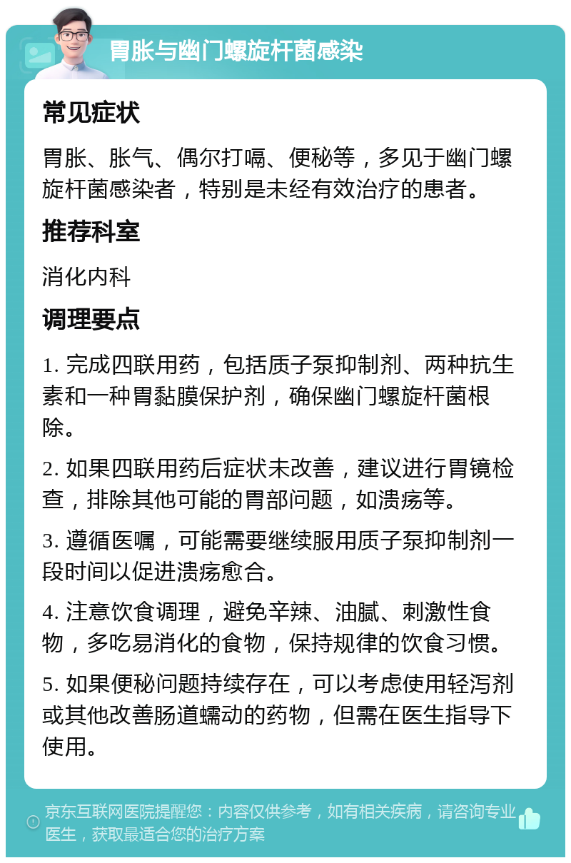 胃胀与幽门螺旋杆菌感染 常见症状 胃胀、胀气、偶尔打嗝、便秘等，多见于幽门螺旋杆菌感染者，特别是未经有效治疗的患者。 推荐科室 消化内科 调理要点 1. 完成四联用药，包括质子泵抑制剂、两种抗生素和一种胃黏膜保护剂，确保幽门螺旋杆菌根除。 2. 如果四联用药后症状未改善，建议进行胃镜检查，排除其他可能的胃部问题，如溃疡等。 3. 遵循医嘱，可能需要继续服用质子泵抑制剂一段时间以促进溃疡愈合。 4. 注意饮食调理，避免辛辣、油腻、刺激性食物，多吃易消化的食物，保持规律的饮食习惯。 5. 如果便秘问题持续存在，可以考虑使用轻泻剂或其他改善肠道蠕动的药物，但需在医生指导下使用。