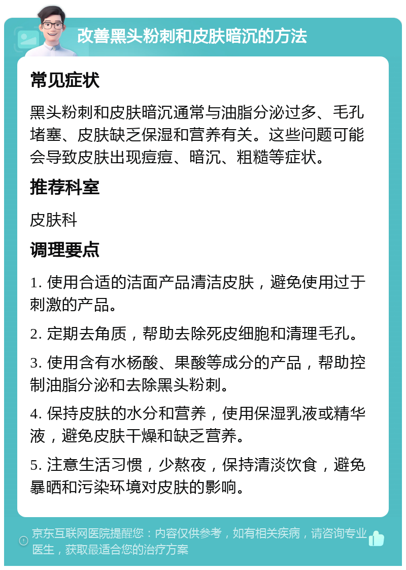 改善黑头粉刺和皮肤暗沉的方法 常见症状 黑头粉刺和皮肤暗沉通常与油脂分泌过多、毛孔堵塞、皮肤缺乏保湿和营养有关。这些问题可能会导致皮肤出现痘痘、暗沉、粗糙等症状。 推荐科室 皮肤科 调理要点 1. 使用合适的洁面产品清洁皮肤，避免使用过于刺激的产品。 2. 定期去角质，帮助去除死皮细胞和清理毛孔。 3. 使用含有水杨酸、果酸等成分的产品，帮助控制油脂分泌和去除黑头粉刺。 4. 保持皮肤的水分和营养，使用保湿乳液或精华液，避免皮肤干燥和缺乏营养。 5. 注意生活习惯，少熬夜，保持清淡饮食，避免暴晒和污染环境对皮肤的影响。