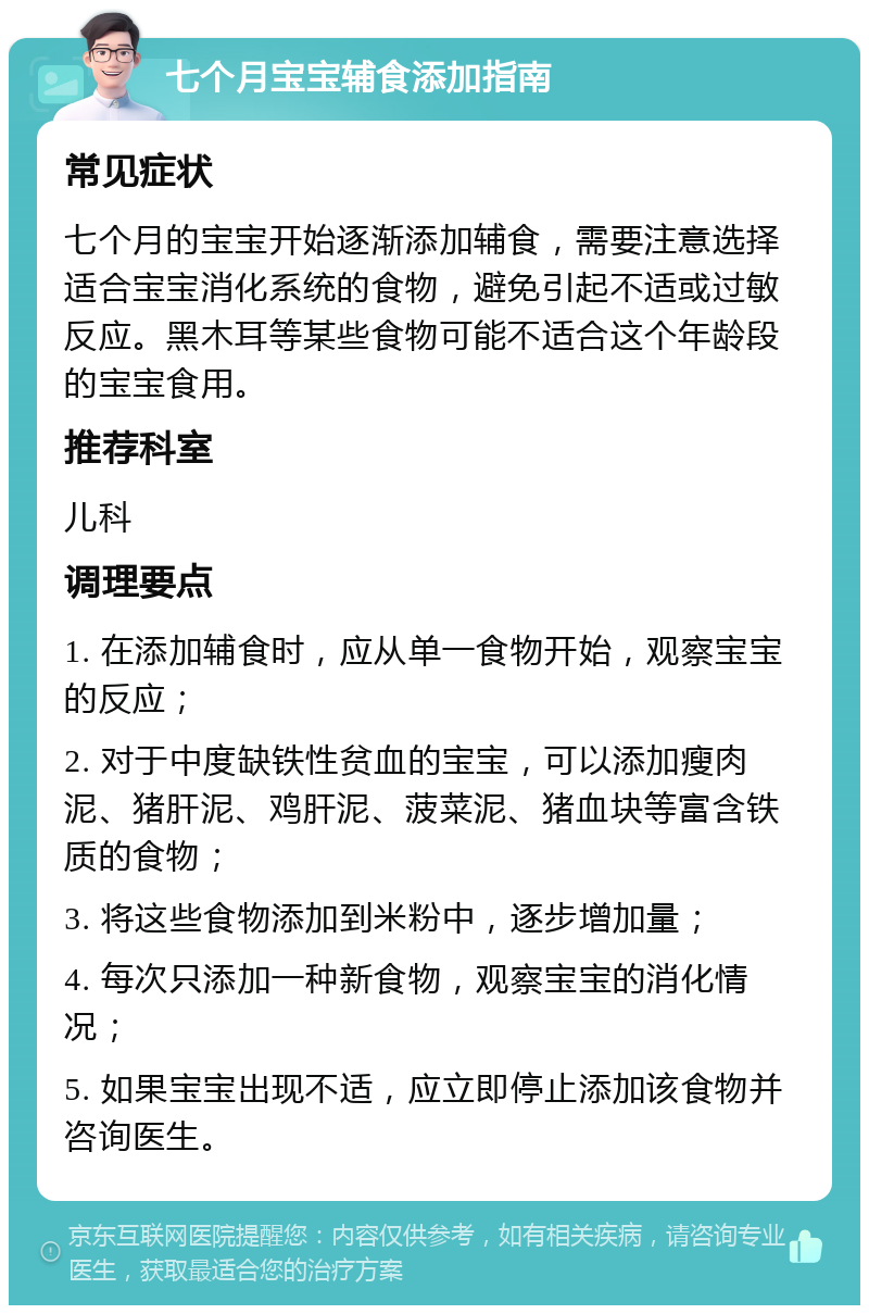 七个月宝宝辅食添加指南 常见症状 七个月的宝宝开始逐渐添加辅食，需要注意选择适合宝宝消化系统的食物，避免引起不适或过敏反应。黑木耳等某些食物可能不适合这个年龄段的宝宝食用。 推荐科室 儿科 调理要点 1. 在添加辅食时，应从单一食物开始，观察宝宝的反应； 2. 对于中度缺铁性贫血的宝宝，可以添加瘦肉泥、猪肝泥、鸡肝泥、菠菜泥、猪血块等富含铁质的食物； 3. 将这些食物添加到米粉中，逐步增加量； 4. 每次只添加一种新食物，观察宝宝的消化情况； 5. 如果宝宝出现不适，应立即停止添加该食物并咨询医生。