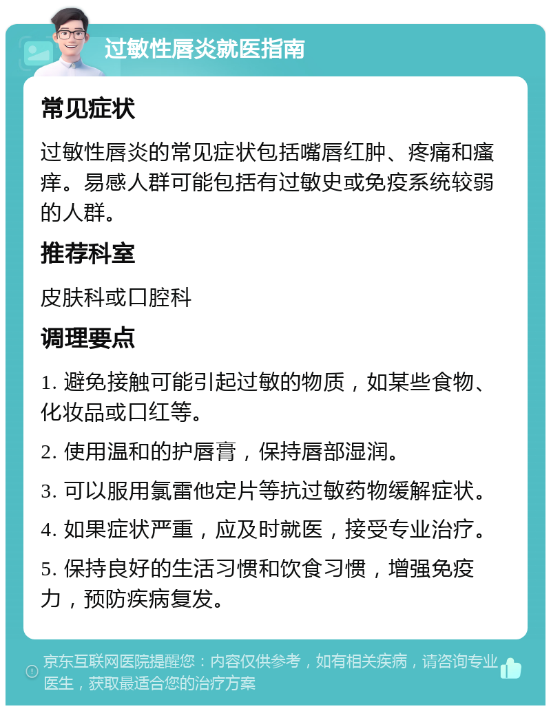 过敏性唇炎就医指南 常见症状 过敏性唇炎的常见症状包括嘴唇红肿、疼痛和瘙痒。易感人群可能包括有过敏史或免疫系统较弱的人群。 推荐科室 皮肤科或口腔科 调理要点 1. 避免接触可能引起过敏的物质，如某些食物、化妆品或口红等。 2. 使用温和的护唇膏，保持唇部湿润。 3. 可以服用氯雷他定片等抗过敏药物缓解症状。 4. 如果症状严重，应及时就医，接受专业治疗。 5. 保持良好的生活习惯和饮食习惯，增强免疫力，预防疾病复发。