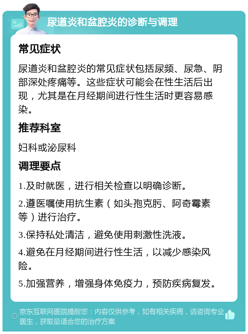 尿道炎和盆腔炎的诊断与调理 常见症状 尿道炎和盆腔炎的常见症状包括尿频、尿急、阴部深处疼痛等。这些症状可能会在性生活后出现，尤其是在月经期间进行性生活时更容易感染。 推荐科室 妇科或泌尿科 调理要点 1.及时就医，进行相关检查以明确诊断。 2.遵医嘱使用抗生素（如头孢克肟、阿奇霉素等）进行治疗。 3.保持私处清洁，避免使用刺激性洗液。 4.避免在月经期间进行性生活，以减少感染风险。 5.加强营养，增强身体免疫力，预防疾病复发。