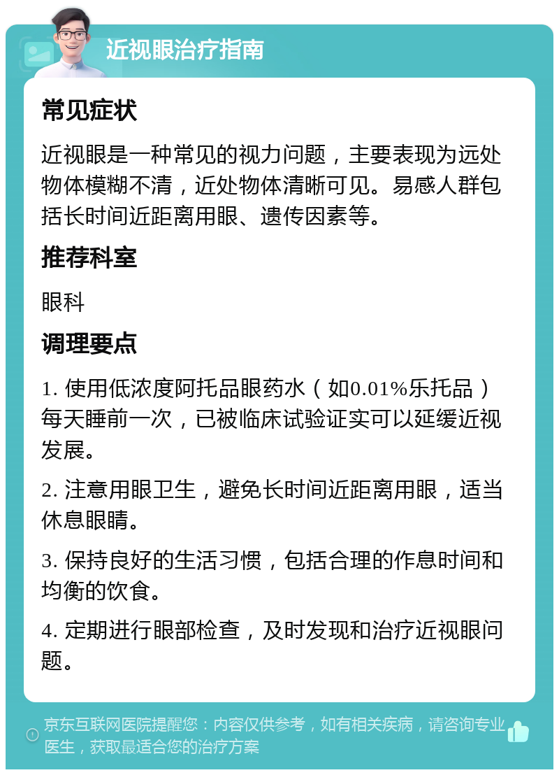 近视眼治疗指南 常见症状 近视眼是一种常见的视力问题，主要表现为远处物体模糊不清，近处物体清晰可见。易感人群包括长时间近距离用眼、遗传因素等。 推荐科室 眼科 调理要点 1. 使用低浓度阿托品眼药水（如0.01%乐托品）每天睡前一次，已被临床试验证实可以延缓近视发展。 2. 注意用眼卫生，避免长时间近距离用眼，适当休息眼睛。 3. 保持良好的生活习惯，包括合理的作息时间和均衡的饮食。 4. 定期进行眼部检查，及时发现和治疗近视眼问题。