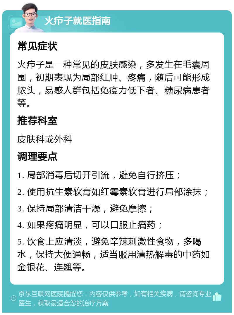 火疖子就医指南 常见症状 火疖子是一种常见的皮肤感染，多发生在毛囊周围，初期表现为局部红肿、疼痛，随后可能形成脓头，易感人群包括免疫力低下者、糖尿病患者等。 推荐科室 皮肤科或外科 调理要点 1. 局部消毒后切开引流，避免自行挤压； 2. 使用抗生素软膏如红霉素软膏进行局部涂抹； 3. 保持局部清洁干燥，避免摩擦； 4. 如果疼痛明显，可以口服止痛药； 5. 饮食上应清淡，避免辛辣刺激性食物，多喝水，保持大便通畅，适当服用清热解毒的中药如金银花、连翘等。