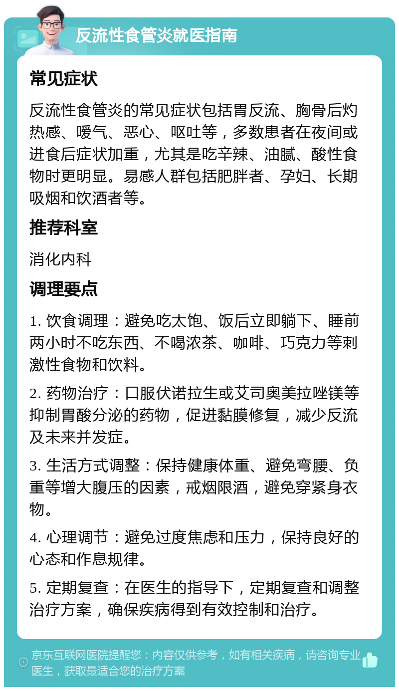 反流性食管炎就医指南 常见症状 反流性食管炎的常见症状包括胃反流、胸骨后灼热感、嗳气、恶心、呕吐等，多数患者在夜间或进食后症状加重，尤其是吃辛辣、油腻、酸性食物时更明显。易感人群包括肥胖者、孕妇、长期吸烟和饮酒者等。 推荐科室 消化内科 调理要点 1. 饮食调理：避免吃太饱、饭后立即躺下、睡前两小时不吃东西、不喝浓茶、咖啡、巧克力等刺激性食物和饮料。 2. 药物治疗：口服伏诺拉生或艾司奥美拉唑镁等抑制胃酸分泌的药物，促进黏膜修复，减少反流及未来并发症。 3. 生活方式调整：保持健康体重、避免弯腰、负重等增大腹压的因素，戒烟限酒，避免穿紧身衣物。 4. 心理调节：避免过度焦虑和压力，保持良好的心态和作息规律。 5. 定期复查：在医生的指导下，定期复查和调整治疗方案，确保疾病得到有效控制和治疗。