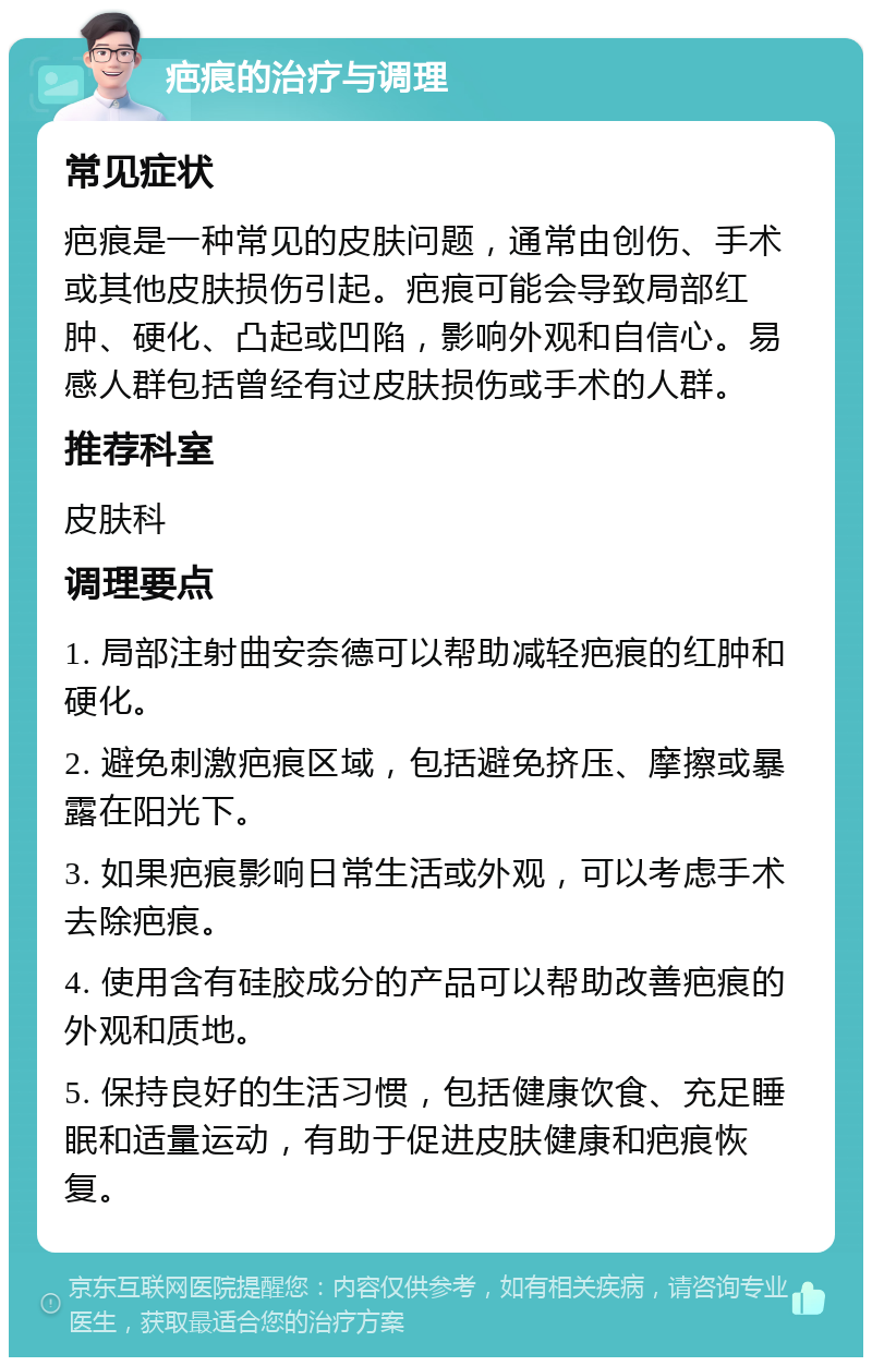 疤痕的治疗与调理 常见症状 疤痕是一种常见的皮肤问题，通常由创伤、手术或其他皮肤损伤引起。疤痕可能会导致局部红肿、硬化、凸起或凹陷，影响外观和自信心。易感人群包括曾经有过皮肤损伤或手术的人群。 推荐科室 皮肤科 调理要点 1. 局部注射曲安奈德可以帮助减轻疤痕的红肿和硬化。 2. 避免刺激疤痕区域，包括避免挤压、摩擦或暴露在阳光下。 3. 如果疤痕影响日常生活或外观，可以考虑手术去除疤痕。 4. 使用含有硅胶成分的产品可以帮助改善疤痕的外观和质地。 5. 保持良好的生活习惯，包括健康饮食、充足睡眠和适量运动，有助于促进皮肤健康和疤痕恢复。