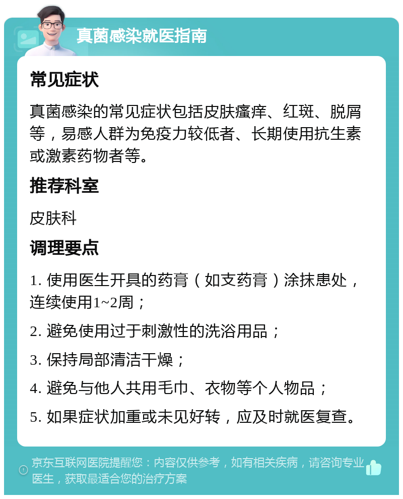 真菌感染就医指南 常见症状 真菌感染的常见症状包括皮肤瘙痒、红斑、脱屑等，易感人群为免疫力较低者、长期使用抗生素或激素药物者等。 推荐科室 皮肤科 调理要点 1. 使用医生开具的药膏（如支药膏）涂抹患处，连续使用1~2周； 2. 避免使用过于刺激性的洗浴用品； 3. 保持局部清洁干燥； 4. 避免与他人共用毛巾、衣物等个人物品； 5. 如果症状加重或未见好转，应及时就医复查。