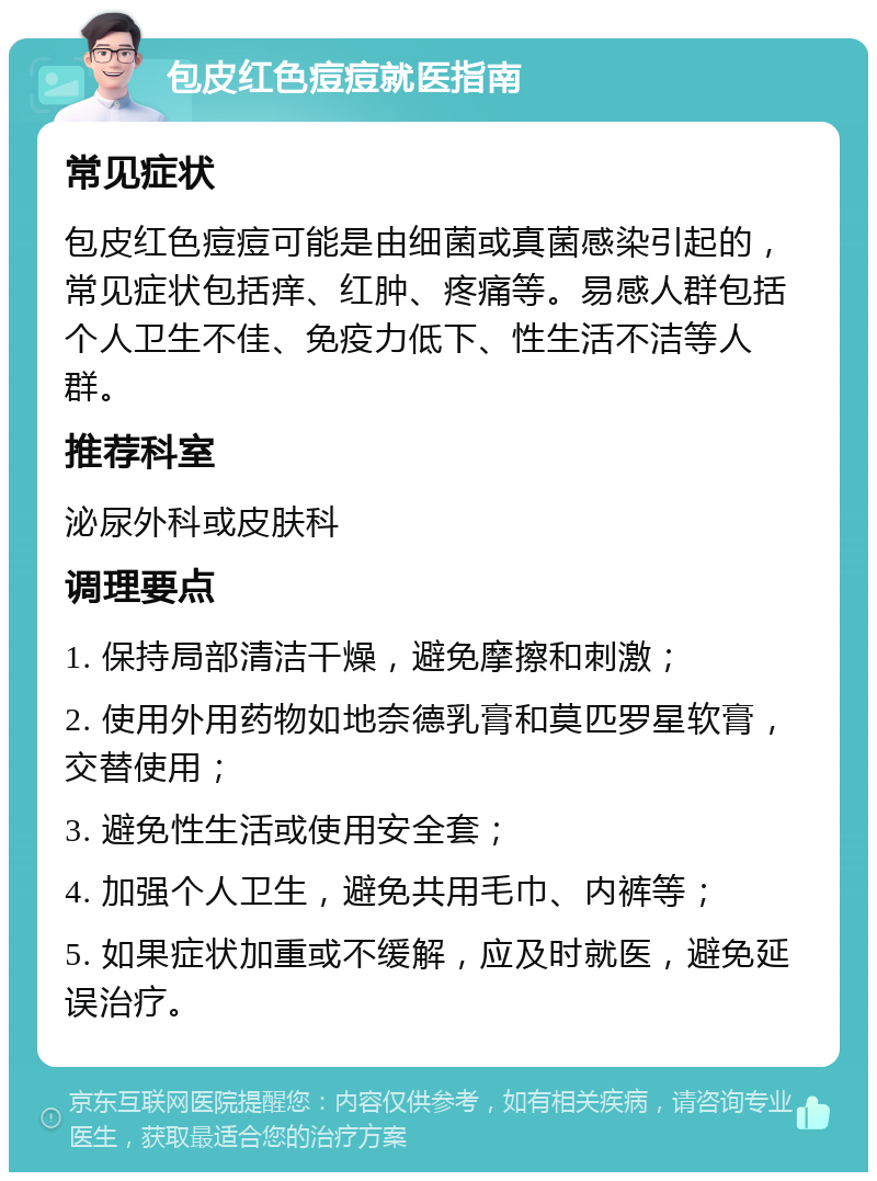 包皮红色痘痘就医指南 常见症状 包皮红色痘痘可能是由细菌或真菌感染引起的，常见症状包括痒、红肿、疼痛等。易感人群包括个人卫生不佳、免疫力低下、性生活不洁等人群。 推荐科室 泌尿外科或皮肤科 调理要点 1. 保持局部清洁干燥，避免摩擦和刺激； 2. 使用外用药物如地奈德乳膏和莫匹罗星软膏，交替使用； 3. 避免性生活或使用安全套； 4. 加强个人卫生，避免共用毛巾、内裤等； 5. 如果症状加重或不缓解，应及时就医，避免延误治疗。