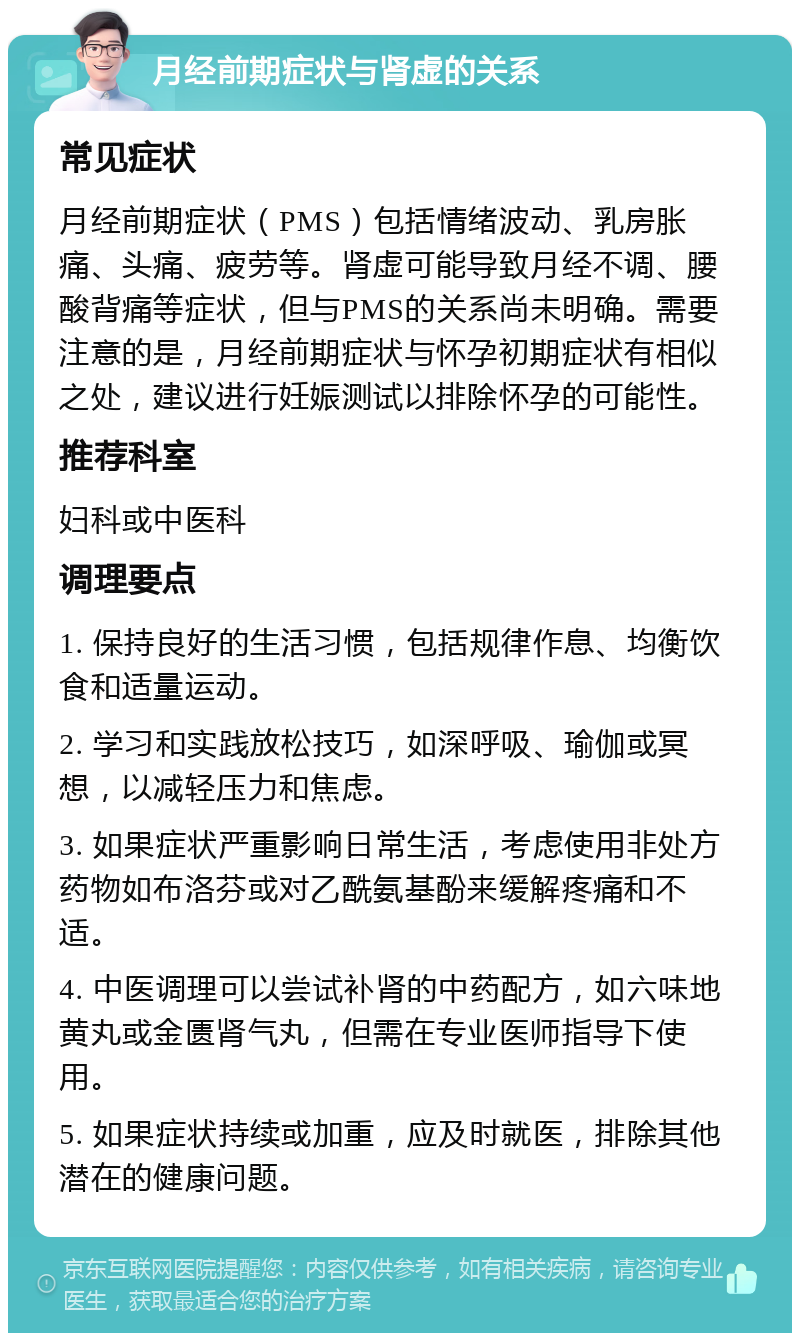 月经前期症状与肾虚的关系 常见症状 月经前期症状（PMS）包括情绪波动、乳房胀痛、头痛、疲劳等。肾虚可能导致月经不调、腰酸背痛等症状，但与PMS的关系尚未明确。需要注意的是，月经前期症状与怀孕初期症状有相似之处，建议进行妊娠测试以排除怀孕的可能性。 推荐科室 妇科或中医科 调理要点 1. 保持良好的生活习惯，包括规律作息、均衡饮食和适量运动。 2. 学习和实践放松技巧，如深呼吸、瑜伽或冥想，以减轻压力和焦虑。 3. 如果症状严重影响日常生活，考虑使用非处方药物如布洛芬或对乙酰氨基酚来缓解疼痛和不适。 4. 中医调理可以尝试补肾的中药配方，如六味地黄丸或金匮肾气丸，但需在专业医师指导下使用。 5. 如果症状持续或加重，应及时就医，排除其他潜在的健康问题。