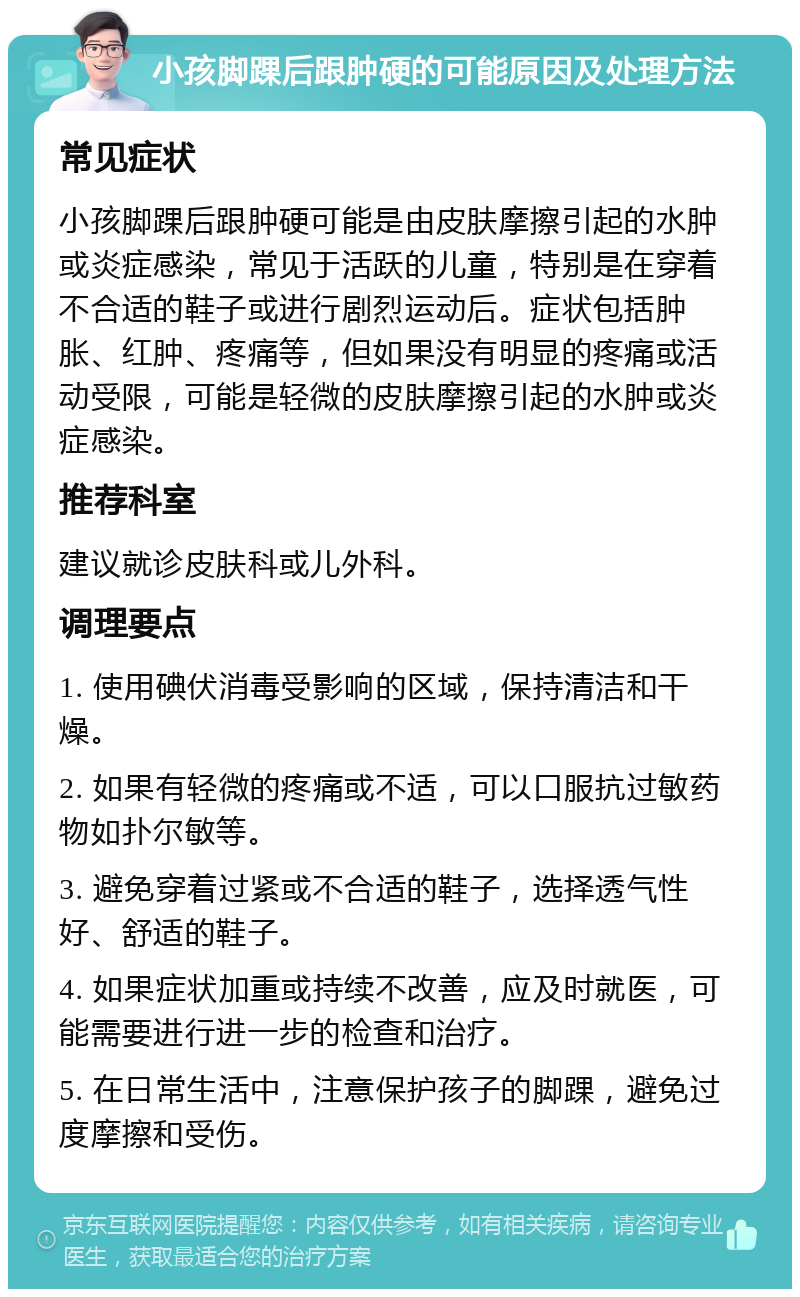 小孩脚踝后跟肿硬的可能原因及处理方法 常见症状 小孩脚踝后跟肿硬可能是由皮肤摩擦引起的水肿或炎症感染，常见于活跃的儿童，特别是在穿着不合适的鞋子或进行剧烈运动后。症状包括肿胀、红肿、疼痛等，但如果没有明显的疼痛或活动受限，可能是轻微的皮肤摩擦引起的水肿或炎症感染。 推荐科室 建议就诊皮肤科或儿外科。 调理要点 1. 使用碘伏消毒受影响的区域，保持清洁和干燥。 2. 如果有轻微的疼痛或不适，可以口服抗过敏药物如扑尔敏等。 3. 避免穿着过紧或不合适的鞋子，选择透气性好、舒适的鞋子。 4. 如果症状加重或持续不改善，应及时就医，可能需要进行进一步的检查和治疗。 5. 在日常生活中，注意保护孩子的脚踝，避免过度摩擦和受伤。