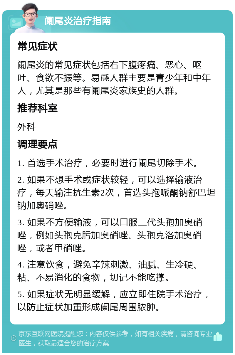 阑尾炎治疗指南 常见症状 阑尾炎的常见症状包括右下腹疼痛、恶心、呕吐、食欲不振等。易感人群主要是青少年和中年人，尤其是那些有阑尾炎家族史的人群。 推荐科室 外科 调理要点 1. 首选手术治疗，必要时进行阑尾切除手术。 2. 如果不想手术或症状较轻，可以选择输液治疗，每天输注抗生素2次，首选头孢哌酮钠舒巴坦钠加奥硝唑。 3. 如果不方便输液，可以口服三代头孢加奥硝唑，例如头孢克肟加奥硝唑、头孢克洛加奥硝唑，或者甲硝唑。 4. 注意饮食，避免辛辣刺激、油腻、生冷硬、粘、不易消化的食物，切记不能吃撑。 5. 如果症状无明显缓解，应立即住院手术治疗，以防止症状加重形成阑尾周围脓肿。