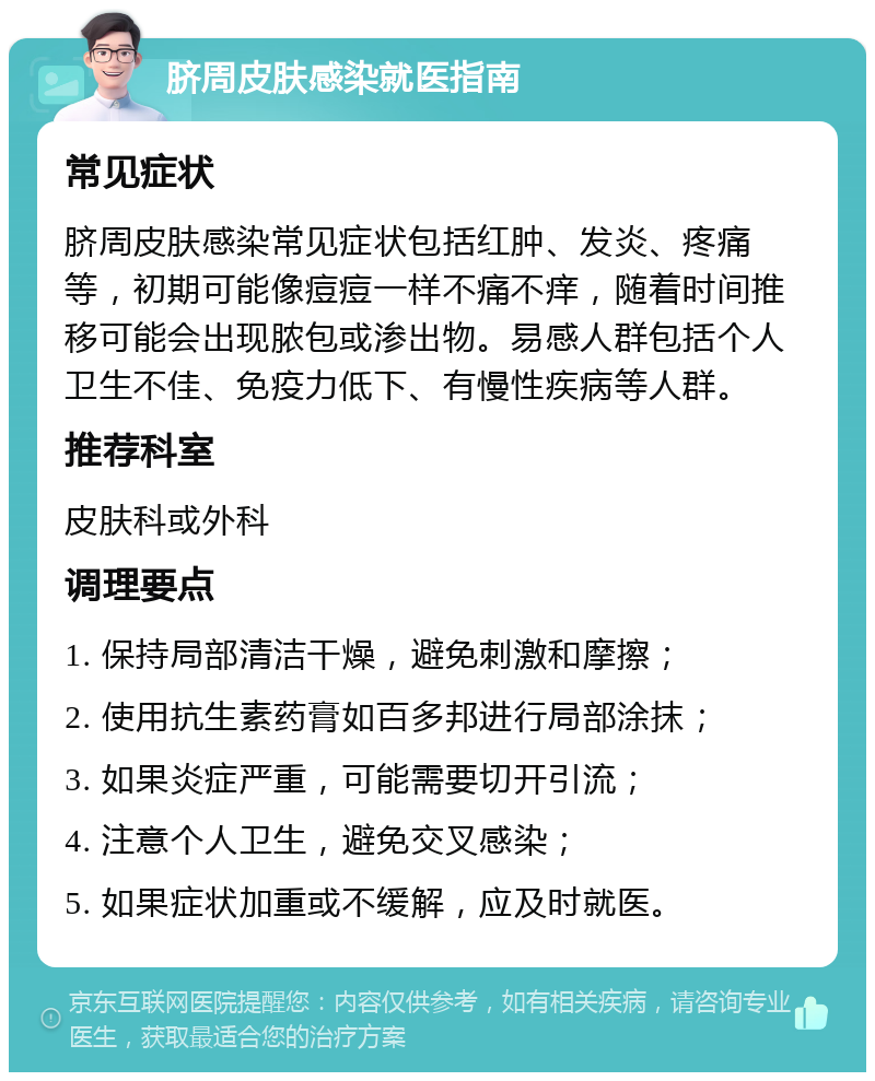 脐周皮肤感染就医指南 常见症状 脐周皮肤感染常见症状包括红肿、发炎、疼痛等，初期可能像痘痘一样不痛不痒，随着时间推移可能会出现脓包或渗出物。易感人群包括个人卫生不佳、免疫力低下、有慢性疾病等人群。 推荐科室 皮肤科或外科 调理要点 1. 保持局部清洁干燥，避免刺激和摩擦； 2. 使用抗生素药膏如百多邦进行局部涂抹； 3. 如果炎症严重，可能需要切开引流； 4. 注意个人卫生，避免交叉感染； 5. 如果症状加重或不缓解，应及时就医。