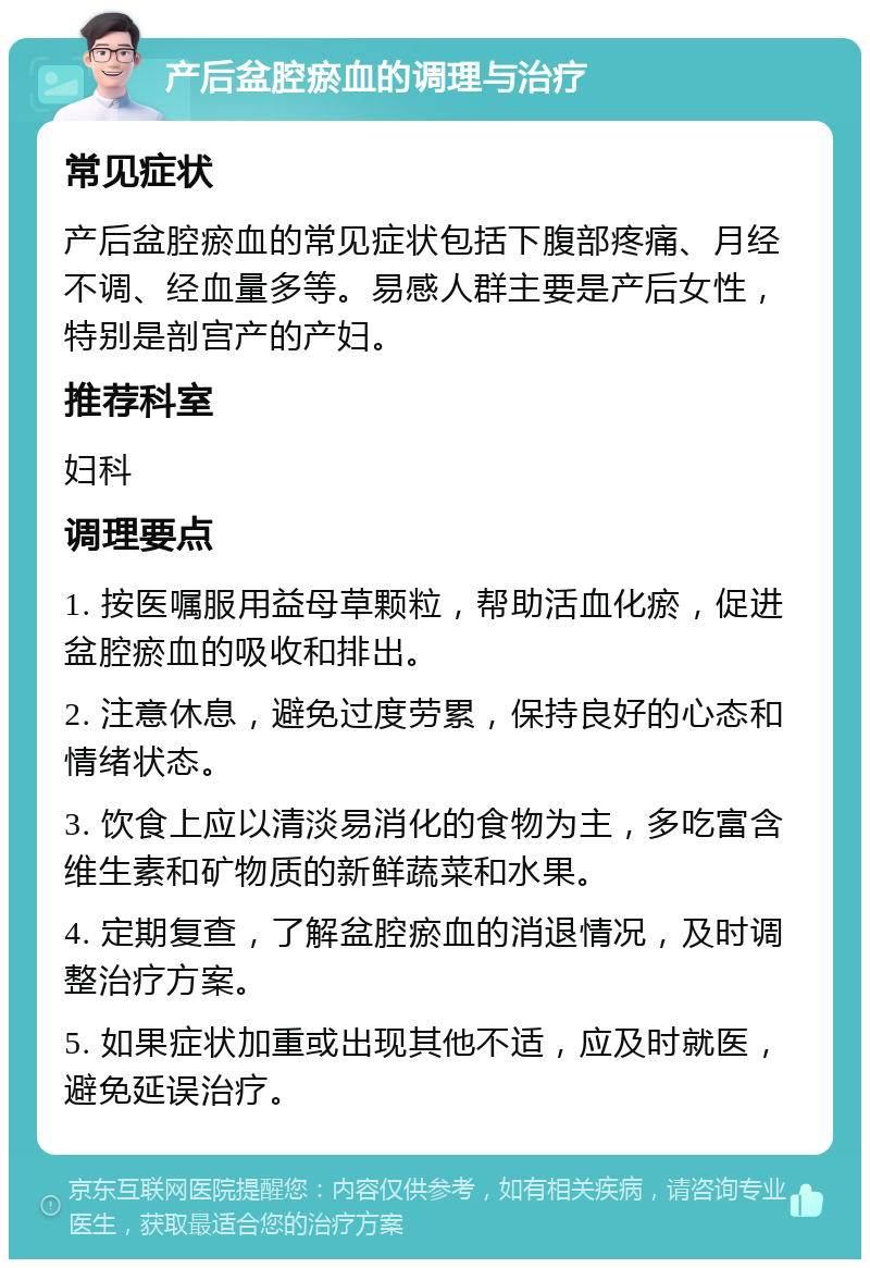 产后盆腔瘀血的调理与治疗 常见症状 产后盆腔瘀血的常见症状包括下腹部疼痛、月经不调、经血量多等。易感人群主要是产后女性，特别是剖宫产的产妇。 推荐科室 妇科 调理要点 1. 按医嘱服用益母草颗粒，帮助活血化瘀，促进盆腔瘀血的吸收和排出。 2. 注意休息，避免过度劳累，保持良好的心态和情绪状态。 3. 饮食上应以清淡易消化的食物为主，多吃富含维生素和矿物质的新鲜蔬菜和水果。 4. 定期复查，了解盆腔瘀血的消退情况，及时调整治疗方案。 5. 如果症状加重或出现其他不适，应及时就医，避免延误治疗。