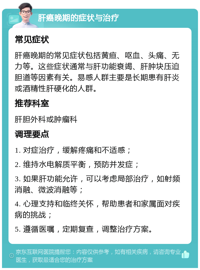 肝癌晚期的症状与治疗 常见症状 肝癌晚期的常见症状包括黄疸、呕血、头痛、无力等。这些症状通常与肝功能衰竭、肝肿块压迫胆道等因素有关。易感人群主要是长期患有肝炎或酒精性肝硬化的人群。 推荐科室 肝胆外科或肿瘤科 调理要点 1. 对症治疗，缓解疼痛和不适感； 2. 维持水电解质平衡，预防并发症； 3. 如果肝功能允许，可以考虑局部治疗，如射频消融、微波消融等； 4. 心理支持和临终关怀，帮助患者和家属面对疾病的挑战； 5. 遵循医嘱，定期复查，调整治疗方案。