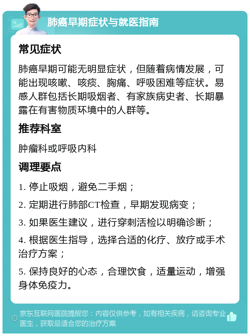 肺癌早期症状与就医指南 常见症状 肺癌早期可能无明显症状，但随着病情发展，可能出现咳嗽、咳痰、胸痛、呼吸困难等症状。易感人群包括长期吸烟者、有家族病史者、长期暴露在有害物质环境中的人群等。 推荐科室 肿瘤科或呼吸内科 调理要点 1. 停止吸烟，避免二手烟； 2. 定期进行肺部CT检查，早期发现病变； 3. 如果医生建议，进行穿刺活检以明确诊断； 4. 根据医生指导，选择合适的化疗、放疗或手术治疗方案； 5. 保持良好的心态，合理饮食，适量运动，增强身体免疫力。