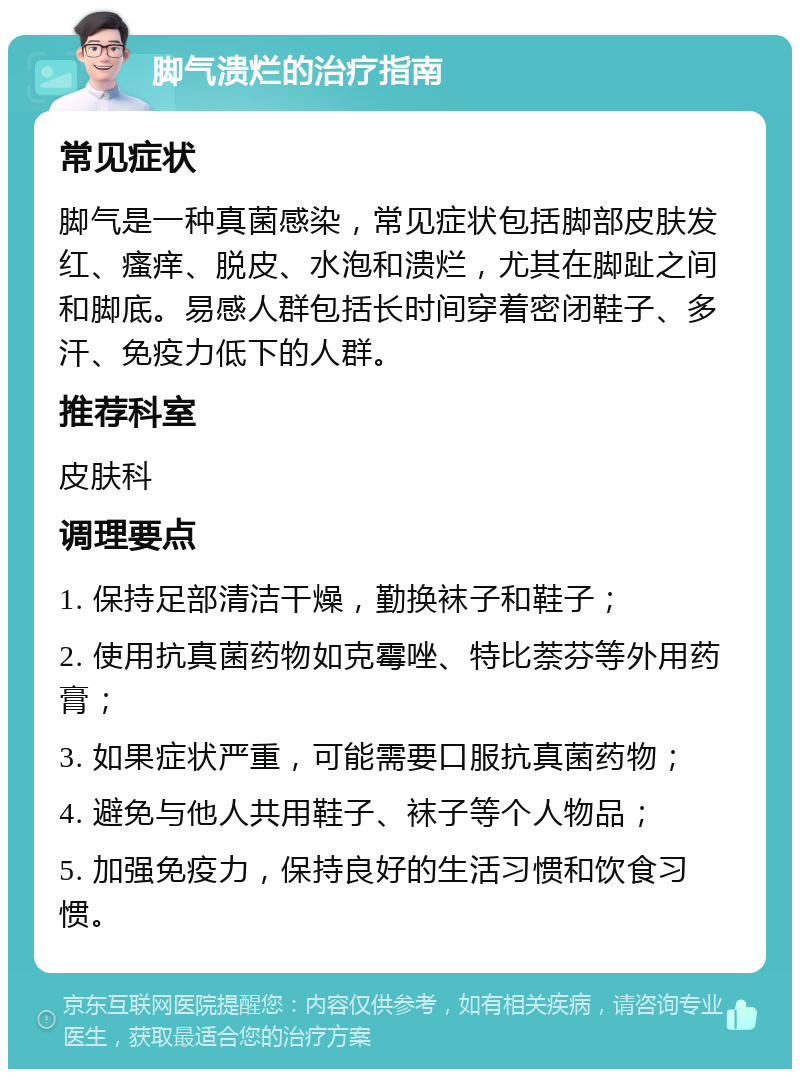 脚气溃烂的治疗指南 常见症状 脚气是一种真菌感染，常见症状包括脚部皮肤发红、瘙痒、脱皮、水泡和溃烂，尤其在脚趾之间和脚底。易感人群包括长时间穿着密闭鞋子、多汗、免疫力低下的人群。 推荐科室 皮肤科 调理要点 1. 保持足部清洁干燥，勤换袜子和鞋子； 2. 使用抗真菌药物如克霉唑、特比萘芬等外用药膏； 3. 如果症状严重，可能需要口服抗真菌药物； 4. 避免与他人共用鞋子、袜子等个人物品； 5. 加强免疫力，保持良好的生活习惯和饮食习惯。