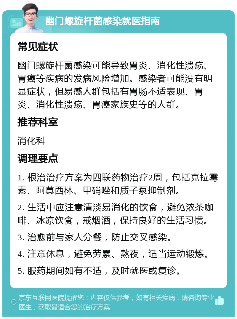 幽门螺旋杆菌感染就医指南 常见症状 幽门螺旋杆菌感染可能导致胃炎、消化性溃疡、胃癌等疾病的发病风险增加。感染者可能没有明显症状，但易感人群包括有胃肠不适表现、胃炎、消化性溃疡、胃癌家族史等的人群。 推荐科室 消化科 调理要点 1. 根治治疗方案为四联药物治疗2周，包括克拉霉素、阿莫西林、甲硝唑和质子泵抑制剂。 2. 生活中应注意清淡易消化的饮食，避免浓茶咖啡、冰凉饮食，戒烟酒，保持良好的生活习惯。 3. 治愈前与家人分餐，防止交叉感染。 4. 注意休息，避免劳累、熬夜，适当运动锻炼。 5. 服药期间如有不适，及时就医或复诊。