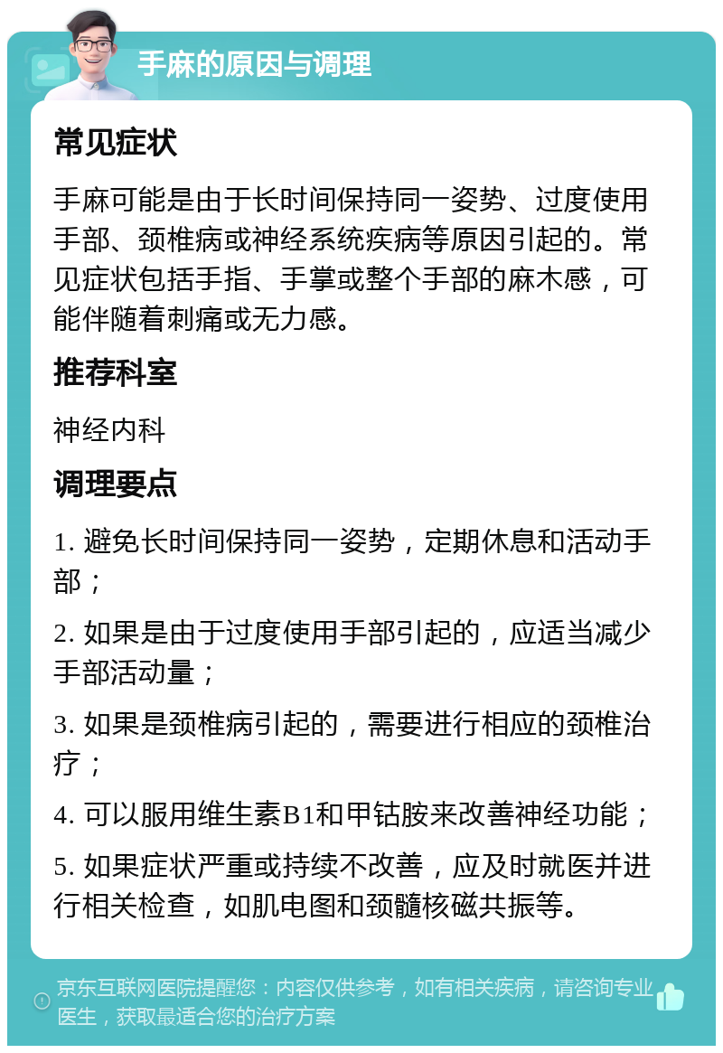 手麻的原因与调理 常见症状 手麻可能是由于长时间保持同一姿势、过度使用手部、颈椎病或神经系统疾病等原因引起的。常见症状包括手指、手掌或整个手部的麻木感，可能伴随着刺痛或无力感。 推荐科室 神经内科 调理要点 1. 避免长时间保持同一姿势，定期休息和活动手部； 2. 如果是由于过度使用手部引起的，应适当减少手部活动量； 3. 如果是颈椎病引起的，需要进行相应的颈椎治疗； 4. 可以服用维生素B1和甲钴胺来改善神经功能； 5. 如果症状严重或持续不改善，应及时就医并进行相关检查，如肌电图和颈髓核磁共振等。