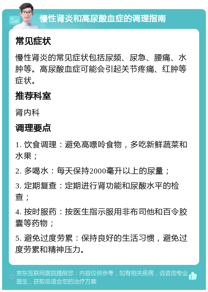 慢性肾炎和高尿酸血症的调理指南 常见症状 慢性肾炎的常见症状包括尿频、尿急、腰痛、水肿等。高尿酸血症可能会引起关节疼痛、红肿等症状。 推荐科室 肾内科 调理要点 1. 饮食调理：避免高嘌呤食物，多吃新鲜蔬菜和水果； 2. 多喝水：每天保持2000毫升以上的尿量； 3. 定期复查：定期进行肾功能和尿酸水平的检查； 4. 按时服药：按医生指示服用非布司他和百令胶囊等药物； 5. 避免过度劳累：保持良好的生活习惯，避免过度劳累和精神压力。