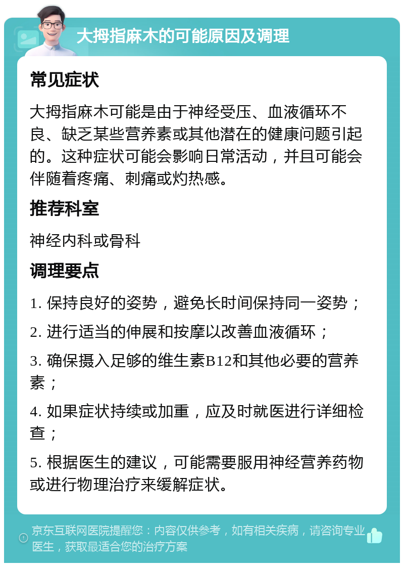 大拇指麻木的可能原因及调理 常见症状 大拇指麻木可能是由于神经受压、血液循环不良、缺乏某些营养素或其他潜在的健康问题引起的。这种症状可能会影响日常活动，并且可能会伴随着疼痛、刺痛或灼热感。 推荐科室 神经内科或骨科 调理要点 1. 保持良好的姿势，避免长时间保持同一姿势； 2. 进行适当的伸展和按摩以改善血液循环； 3. 确保摄入足够的维生素B12和其他必要的营养素； 4. 如果症状持续或加重，应及时就医进行详细检查； 5. 根据医生的建议，可能需要服用神经营养药物或进行物理治疗来缓解症状。