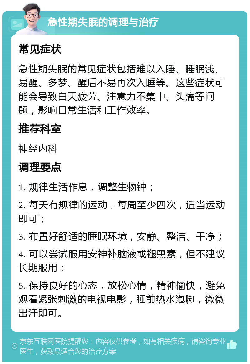 急性期失眠的调理与治疗 常见症状 急性期失眠的常见症状包括难以入睡、睡眠浅、易醒、多梦、醒后不易再次入睡等。这些症状可能会导致白天疲劳、注意力不集中、头痛等问题，影响日常生活和工作效率。 推荐科室 神经内科 调理要点 1. 规律生活作息，调整生物钟； 2. 每天有规律的运动，每周至少四次，适当运动即可； 3. 布置好舒适的睡眠环境，安静、整洁、干净； 4. 可以尝试服用安神补脑液或褪黑素，但不建议长期服用； 5. 保持良好的心态，放松心情，精神愉快，避免观看紧张刺激的电视电影，睡前热水泡脚，微微出汗即可。