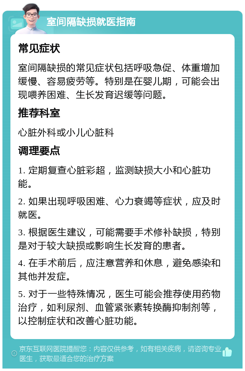 室间隔缺损就医指南 常见症状 室间隔缺损的常见症状包括呼吸急促、体重增加缓慢、容易疲劳等。特别是在婴儿期，可能会出现喂养困难、生长发育迟缓等问题。 推荐科室 心脏外科或小儿心脏科 调理要点 1. 定期复查心脏彩超，监测缺损大小和心脏功能。 2. 如果出现呼吸困难、心力衰竭等症状，应及时就医。 3. 根据医生建议，可能需要手术修补缺损，特别是对于较大缺损或影响生长发育的患者。 4. 在手术前后，应注意营养和休息，避免感染和其他并发症。 5. 对于一些特殊情况，医生可能会推荐使用药物治疗，如利尿剂、血管紧张素转换酶抑制剂等，以控制症状和改善心脏功能。