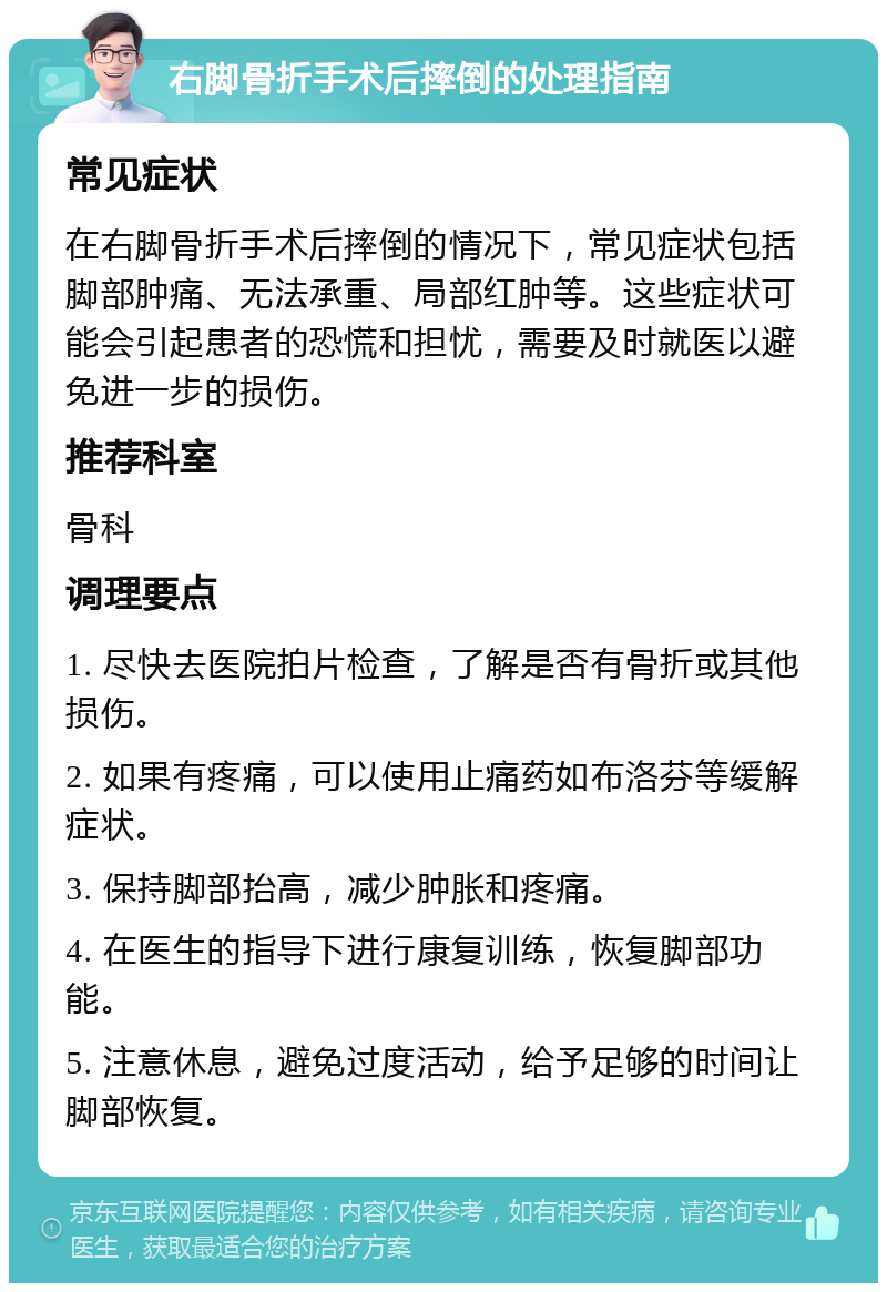 右脚骨折手术后摔倒的处理指南 常见症状 在右脚骨折手术后摔倒的情况下，常见症状包括脚部肿痛、无法承重、局部红肿等。这些症状可能会引起患者的恐慌和担忧，需要及时就医以避免进一步的损伤。 推荐科室 骨科 调理要点 1. 尽快去医院拍片检查，了解是否有骨折或其他损伤。 2. 如果有疼痛，可以使用止痛药如布洛芬等缓解症状。 3. 保持脚部抬高，减少肿胀和疼痛。 4. 在医生的指导下进行康复训练，恢复脚部功能。 5. 注意休息，避免过度活动，给予足够的时间让脚部恢复。