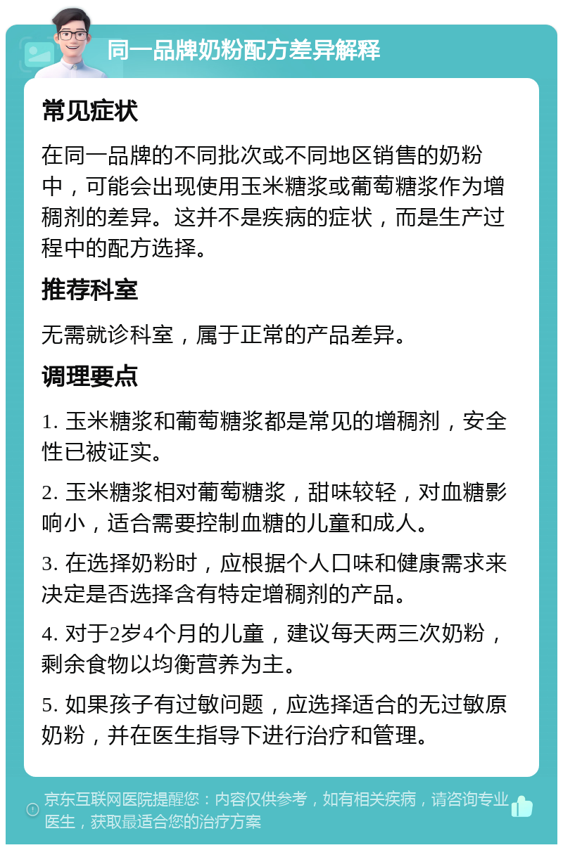 同一品牌奶粉配方差异解释 常见症状 在同一品牌的不同批次或不同地区销售的奶粉中，可能会出现使用玉米糖浆或葡萄糖浆作为增稠剂的差异。这并不是疾病的症状，而是生产过程中的配方选择。 推荐科室 无需就诊科室，属于正常的产品差异。 调理要点 1. 玉米糖浆和葡萄糖浆都是常见的增稠剂，安全性已被证实。 2. 玉米糖浆相对葡萄糖浆，甜味较轻，对血糖影响小，适合需要控制血糖的儿童和成人。 3. 在选择奶粉时，应根据个人口味和健康需求来决定是否选择含有特定增稠剂的产品。 4. 对于2岁4个月的儿童，建议每天两三次奶粉，剩余食物以均衡营养为主。 5. 如果孩子有过敏问题，应选择适合的无过敏原奶粉，并在医生指导下进行治疗和管理。