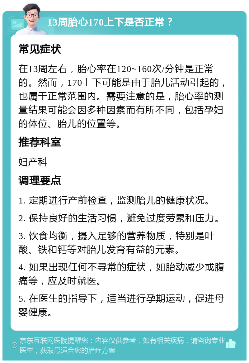 13周胎心170上下是否正常？ 常见症状 在13周左右，胎心率在120~160次/分钟是正常的。然而，170上下可能是由于胎儿活动引起的，也属于正常范围内。需要注意的是，胎心率的测量结果可能会因多种因素而有所不同，包括孕妇的体位、胎儿的位置等。 推荐科室 妇产科 调理要点 1. 定期进行产前检查，监测胎儿的健康状况。 2. 保持良好的生活习惯，避免过度劳累和压力。 3. 饮食均衡，摄入足够的营养物质，特别是叶酸、铁和钙等对胎儿发育有益的元素。 4. 如果出现任何不寻常的症状，如胎动减少或腹痛等，应及时就医。 5. 在医生的指导下，适当进行孕期运动，促进母婴健康。