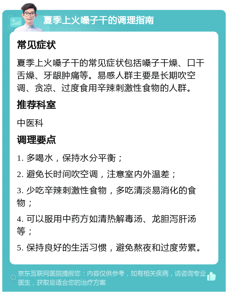 夏季上火嗓子干的调理指南 常见症状 夏季上火嗓子干的常见症状包括嗓子干燥、口干舌燥、牙龈肿痛等。易感人群主要是长期吹空调、贪凉、过度食用辛辣刺激性食物的人群。 推荐科室 中医科 调理要点 1. 多喝水，保持水分平衡； 2. 避免长时间吹空调，注意室内外温差； 3. 少吃辛辣刺激性食物，多吃清淡易消化的食物； 4. 可以服用中药方如清热解毒汤、龙胆泻肝汤等； 5. 保持良好的生活习惯，避免熬夜和过度劳累。