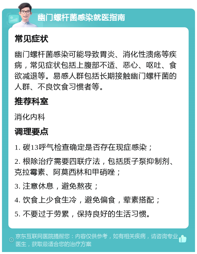 幽门螺杆菌感染就医指南 常见症状 幽门螺杆菌感染可能导致胃炎、消化性溃疡等疾病，常见症状包括上腹部不适、恶心、呕吐、食欲减退等。易感人群包括长期接触幽门螺杆菌的人群、不良饮食习惯者等。 推荐科室 消化内科 调理要点 1. 碳13呼气检查确定是否存在现症感染； 2. 根除治疗需要四联疗法，包括质子泵抑制剂、克拉霉素、阿莫西林和甲硝唑； 3. 注意休息，避免熬夜； 4. 饮食上少食生冷，避免偏食，荤素搭配； 5. 不要过于劳累，保持良好的生活习惯。