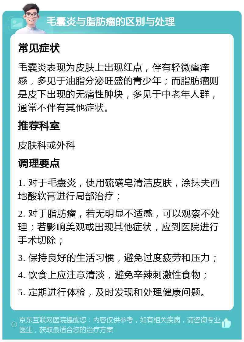 毛囊炎与脂肪瘤的区别与处理 常见症状 毛囊炎表现为皮肤上出现红点，伴有轻微瘙痒感，多见于油脂分泌旺盛的青少年；而脂肪瘤则是皮下出现的无痛性肿块，多见于中老年人群，通常不伴有其他症状。 推荐科室 皮肤科或外科 调理要点 1. 对于毛囊炎，使用硫磺皂清洁皮肤，涂抹夫西地酸软膏进行局部治疗； 2. 对于脂肪瘤，若无明显不适感，可以观察不处理；若影响美观或出现其他症状，应到医院进行手术切除； 3. 保持良好的生活习惯，避免过度疲劳和压力； 4. 饮食上应注意清淡，避免辛辣刺激性食物； 5. 定期进行体检，及时发现和处理健康问题。