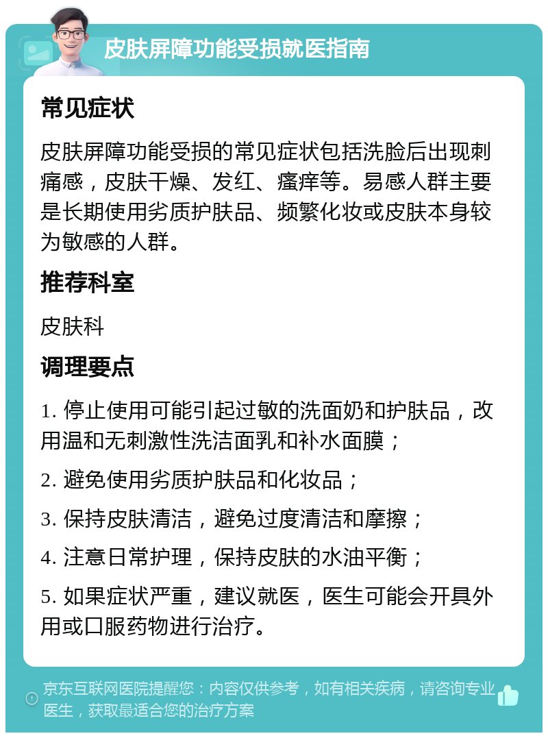 皮肤屏障功能受损就医指南 常见症状 皮肤屏障功能受损的常见症状包括洗脸后出现刺痛感，皮肤干燥、发红、瘙痒等。易感人群主要是长期使用劣质护肤品、频繁化妆或皮肤本身较为敏感的人群。 推荐科室 皮肤科 调理要点 1. 停止使用可能引起过敏的洗面奶和护肤品，改用温和无刺激性洗洁面乳和补水面膜； 2. 避免使用劣质护肤品和化妆品； 3. 保持皮肤清洁，避免过度清洁和摩擦； 4. 注意日常护理，保持皮肤的水油平衡； 5. 如果症状严重，建议就医，医生可能会开具外用或口服药物进行治疗。