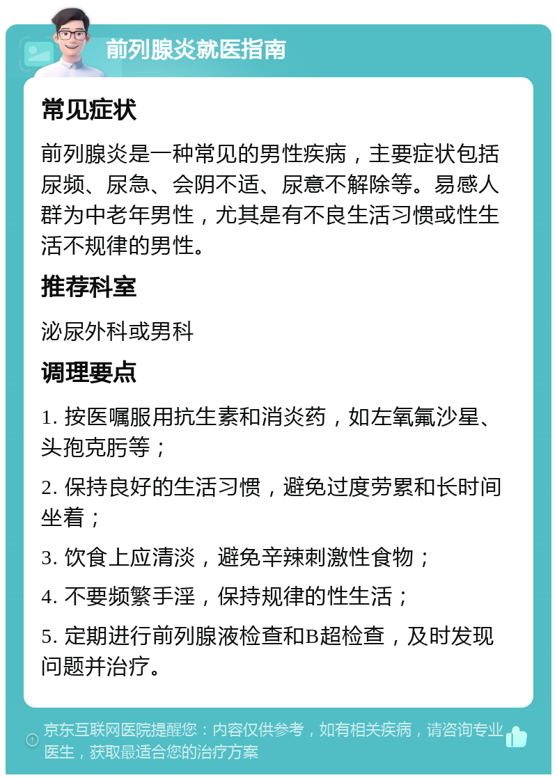 前列腺炎就医指南 常见症状 前列腺炎是一种常见的男性疾病，主要症状包括尿频、尿急、会阴不适、尿意不解除等。易感人群为中老年男性，尤其是有不良生活习惯或性生活不规律的男性。 推荐科室 泌尿外科或男科 调理要点 1. 按医嘱服用抗生素和消炎药，如左氧氟沙星、头孢克肟等； 2. 保持良好的生活习惯，避免过度劳累和长时间坐着； 3. 饮食上应清淡，避免辛辣刺激性食物； 4. 不要频繁手淫，保持规律的性生活； 5. 定期进行前列腺液检查和B超检查，及时发现问题并治疗。