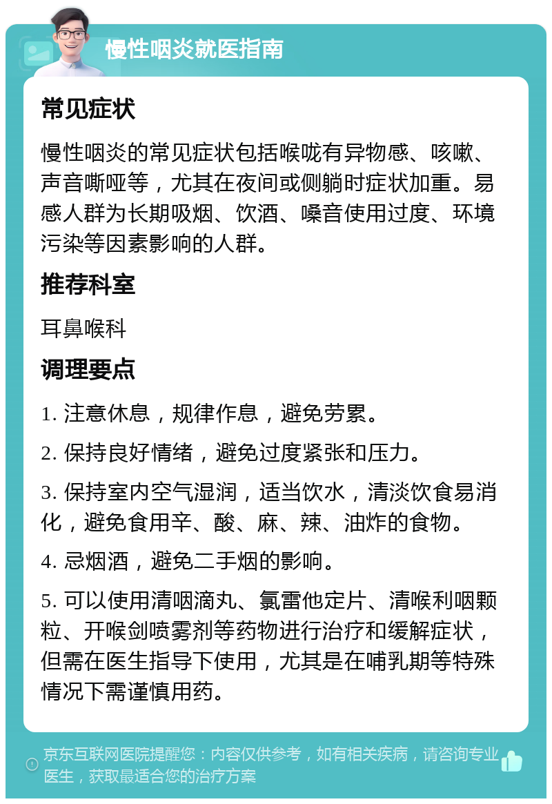 慢性咽炎就医指南 常见症状 慢性咽炎的常见症状包括喉咙有异物感、咳嗽、声音嘶哑等，尤其在夜间或侧躺时症状加重。易感人群为长期吸烟、饮酒、嗓音使用过度、环境污染等因素影响的人群。 推荐科室 耳鼻喉科 调理要点 1. 注意休息，规律作息，避免劳累。 2. 保持良好情绪，避免过度紧张和压力。 3. 保持室内空气湿润，适当饮水，清淡饮食易消化，避免食用辛、酸、麻、辣、油炸的食物。 4. 忌烟酒，避免二手烟的影响。 5. 可以使用清咽滴丸、氯雷他定片、清喉利咽颗粒、开喉剑喷雾剂等药物进行治疗和缓解症状，但需在医生指导下使用，尤其是在哺乳期等特殊情况下需谨慎用药。