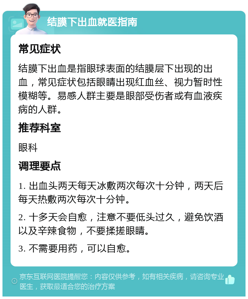 结膜下出血就医指南 常见症状 结膜下出血是指眼球表面的结膜层下出现的出血，常见症状包括眼睛出现红血丝、视力暂时性模糊等。易感人群主要是眼部受伤者或有血液疾病的人群。 推荐科室 眼科 调理要点 1. 出血头两天每天冰敷两次每次十分钟，两天后每天热敷两次每次十分钟。 2. 十多天会自愈，注意不要低头过久，避免饮酒以及辛辣食物，不要揉搓眼睛。 3. 不需要用药，可以自愈。