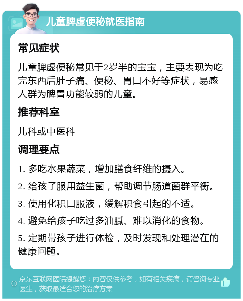 儿童脾虚便秘就医指南 常见症状 儿童脾虚便秘常见于2岁半的宝宝，主要表现为吃完东西后肚子痛、便秘、胃口不好等症状，易感人群为脾胃功能较弱的儿童。 推荐科室 儿科或中医科 调理要点 1. 多吃水果蔬菜，增加膳食纤维的摄入。 2. 给孩子服用益生菌，帮助调节肠道菌群平衡。 3. 使用化积口服液，缓解积食引起的不适。 4. 避免给孩子吃过多油腻、难以消化的食物。 5. 定期带孩子进行体检，及时发现和处理潜在的健康问题。