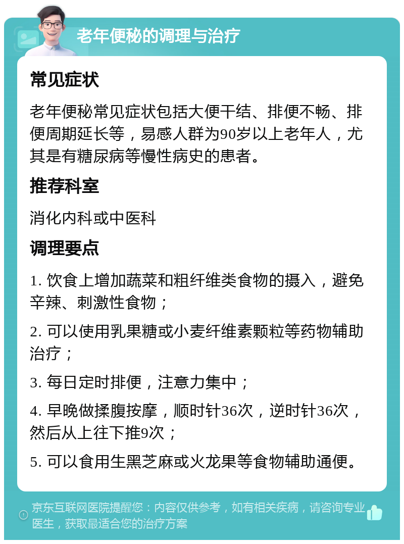 老年便秘的调理与治疗 常见症状 老年便秘常见症状包括大便干结、排便不畅、排便周期延长等，易感人群为90岁以上老年人，尤其是有糖尿病等慢性病史的患者。 推荐科室 消化内科或中医科 调理要点 1. 饮食上增加蔬菜和粗纤维类食物的摄入，避免辛辣、刺激性食物； 2. 可以使用乳果糖或小麦纤维素颗粒等药物辅助治疗； 3. 每日定时排便，注意力集中； 4. 早晚做揉腹按摩，顺时针36次，逆时针36次，然后从上往下推9次； 5. 可以食用生黑芝麻或火龙果等食物辅助通便。