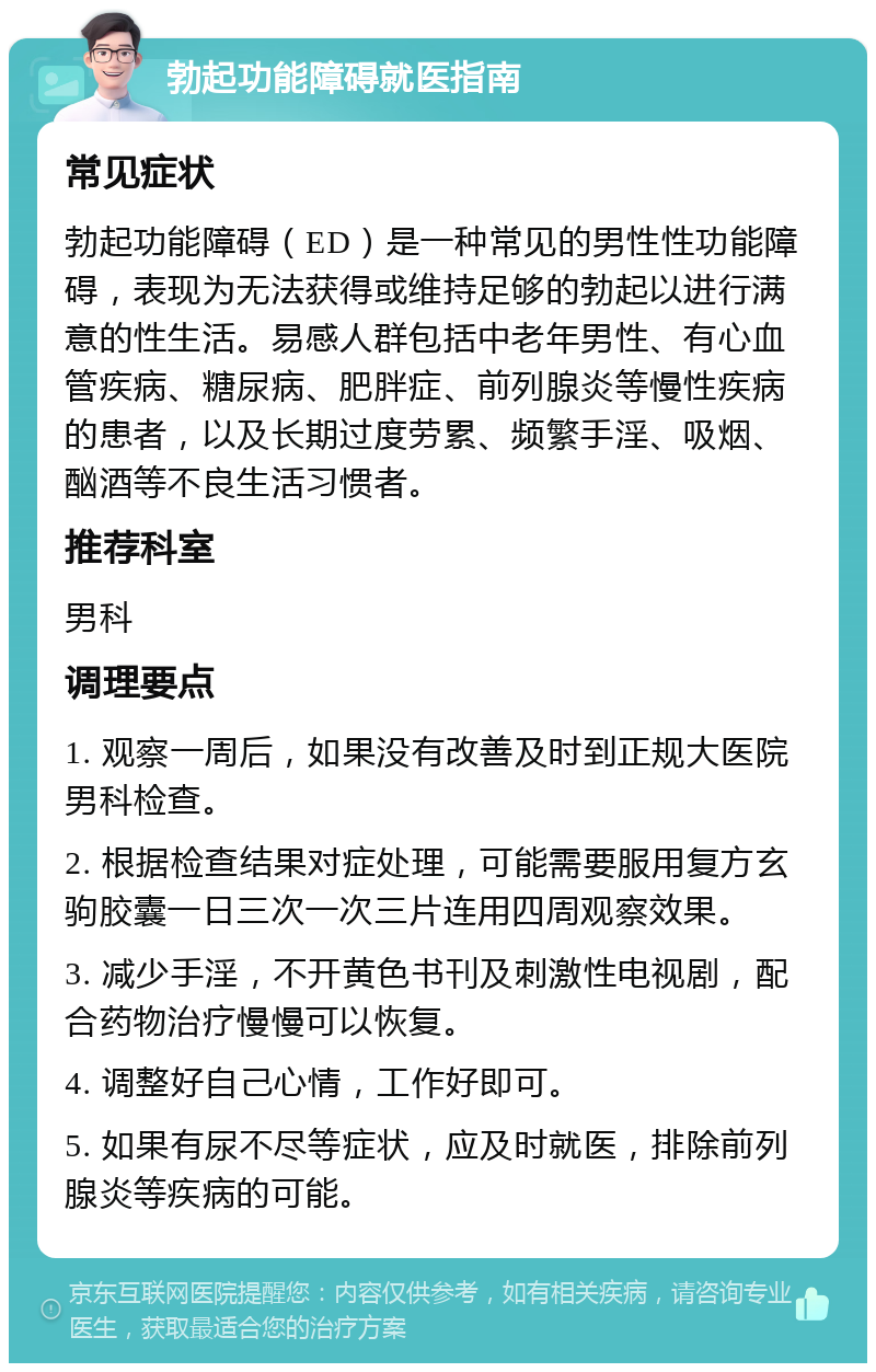 勃起功能障碍就医指南 常见症状 勃起功能障碍（ED）是一种常见的男性性功能障碍，表现为无法获得或维持足够的勃起以进行满意的性生活。易感人群包括中老年男性、有心血管疾病、糖尿病、肥胖症、前列腺炎等慢性疾病的患者，以及长期过度劳累、频繁手淫、吸烟、酗酒等不良生活习惯者。 推荐科室 男科 调理要点 1. 观察一周后，如果没有改善及时到正规大医院男科检查。 2. 根据检查结果对症处理，可能需要服用复方玄驹胶囊一日三次一次三片连用四周观察效果。 3. 减少手淫，不开黄色书刊及刺激性电视剧，配合药物治疗慢慢可以恢复。 4. 调整好自己心情，工作好即可。 5. 如果有尿不尽等症状，应及时就医，排除前列腺炎等疾病的可能。