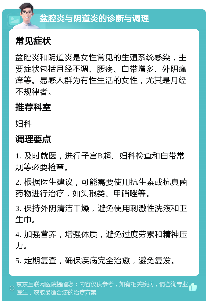 盆腔炎与阴道炎的诊断与调理 常见症状 盆腔炎和阴道炎是女性常见的生殖系统感染，主要症状包括月经不调、腰疼、白带增多、外阴瘙痒等。易感人群为有性生活的女性，尤其是月经不规律者。 推荐科室 妇科 调理要点 1. 及时就医，进行子宫B超、妇科检查和白带常规等必要检查。 2. 根据医生建议，可能需要使用抗生素或抗真菌药物进行治疗，如头孢类、甲硝唑等。 3. 保持外阴清洁干燥，避免使用刺激性洗液和卫生巾。 4. 加强营养，增强体质，避免过度劳累和精神压力。 5. 定期复查，确保疾病完全治愈，避免复发。