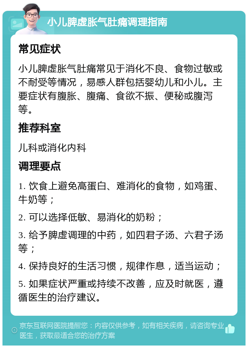 小儿脾虚胀气肚痛调理指南 常见症状 小儿脾虚胀气肚痛常见于消化不良、食物过敏或不耐受等情况，易感人群包括婴幼儿和小儿。主要症状有腹胀、腹痛、食欲不振、便秘或腹泻等。 推荐科室 儿科或消化内科 调理要点 1. 饮食上避免高蛋白、难消化的食物，如鸡蛋、牛奶等； 2. 可以选择低敏、易消化的奶粉； 3. 给予脾虚调理的中药，如四君子汤、六君子汤等； 4. 保持良好的生活习惯，规律作息，适当运动； 5. 如果症状严重或持续不改善，应及时就医，遵循医生的治疗建议。